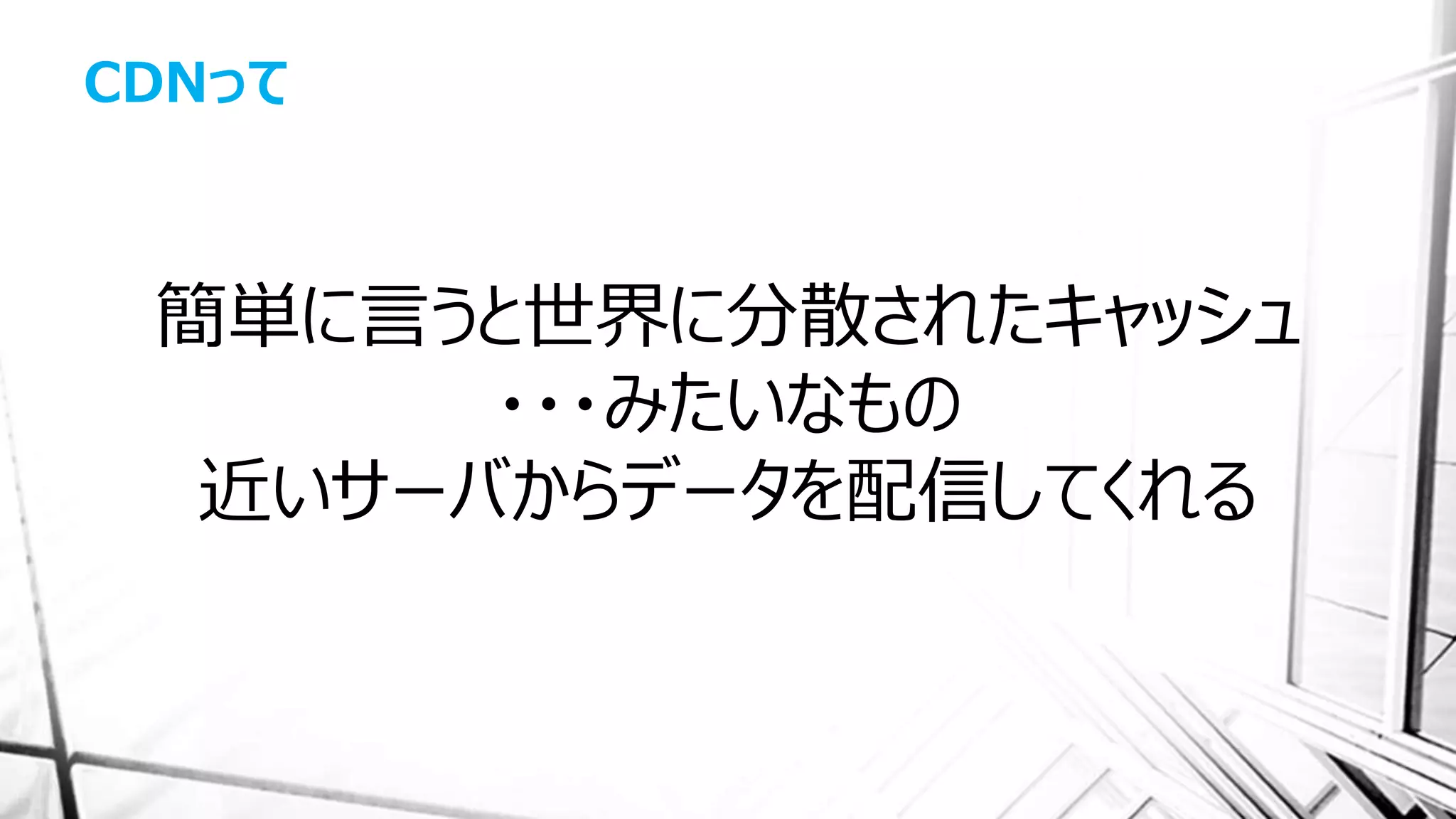 CDNって
簡単に言うと世界に分散されたキャッシュ
・・・みたいなもの
近いサーバからデータを配信してくれる
 