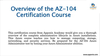 Overview of the AZ-104
Certification Course
This certification course from Apponix Academy would give you a thorough
overview of the complete administrative lifecycle in Azure installations.
This Azure course teaches you how to manage computing, storage,
networking, and security services. Be prepared for the AZ-104 Azure
Administrator test by honing your Azure Administrator abilities.
www.apponix.com