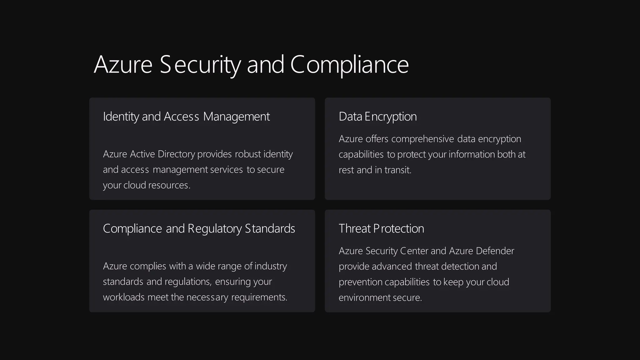 Azure Security and Compliance
Identity and Access Management
Azure Active Directory provides robust identity
and access management services to secure
your cloud resources.
DataEncryption
Azure offers comprehensive data encryption
capabilities to protect your information both at
rest and in transit.
Compliance and Regulatory Standards
Azure complies with a wide range of industry
standards and regulations, ensuring your
workloads meet the necessary requirements.
Threat Protection
Azure Security Center and Azure Defender
provide advanced threat detection and
prevention capabilities to keep your cloud
environment secure.
 