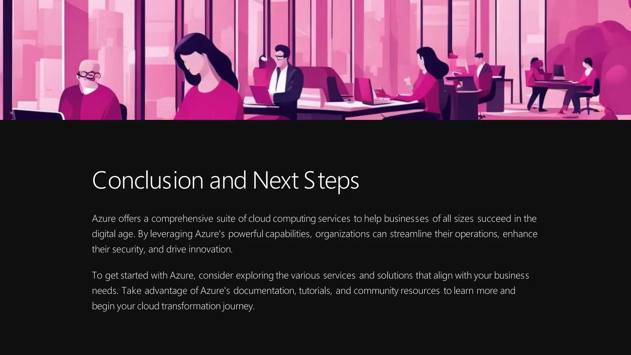 Conclusion and Next Steps
Azure offers a comprehensive suite of cloud computing services to help businesses of all sizes succeed in the
digital age. By leveraging Azure's powerful capabilities, organizations can streamline their operations, enhance
their security, and drive innovation.
To get started with Azure, consider exploring the various services and solutions that align with your business
needs. Take advantage of Azure's documentation, tutorials, and community resources to learn more and
begin your cloud transformation journey.
 