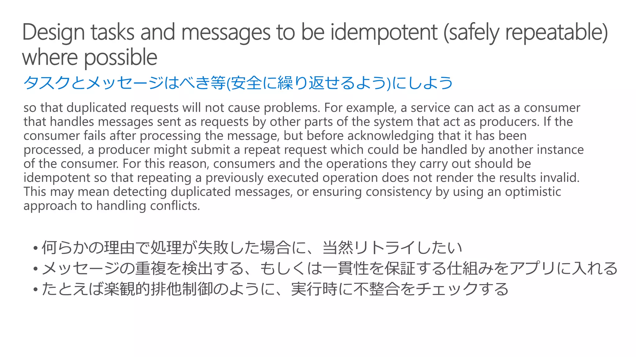 タスクとメッセージはべき等(安全に繰り返せるよう)にしよう
so that duplicated requests will not cause problems. For example, a service can act as a consumer
that handles messages sent as requests by other parts of the system that act as producers. If the
consumer fails after processing the message, but before acknowledging that it has been
processed, a producer might submit a repeat request which could be handled by another instance
of the consumer. For this reason, consumers and the operations they carry out should be
idempotent so that repeating a previously executed operation does not render the results invalid.
This may mean detecting duplicated messages, or ensuring consistency by using an optimistic
approach to handling conflicts.
 