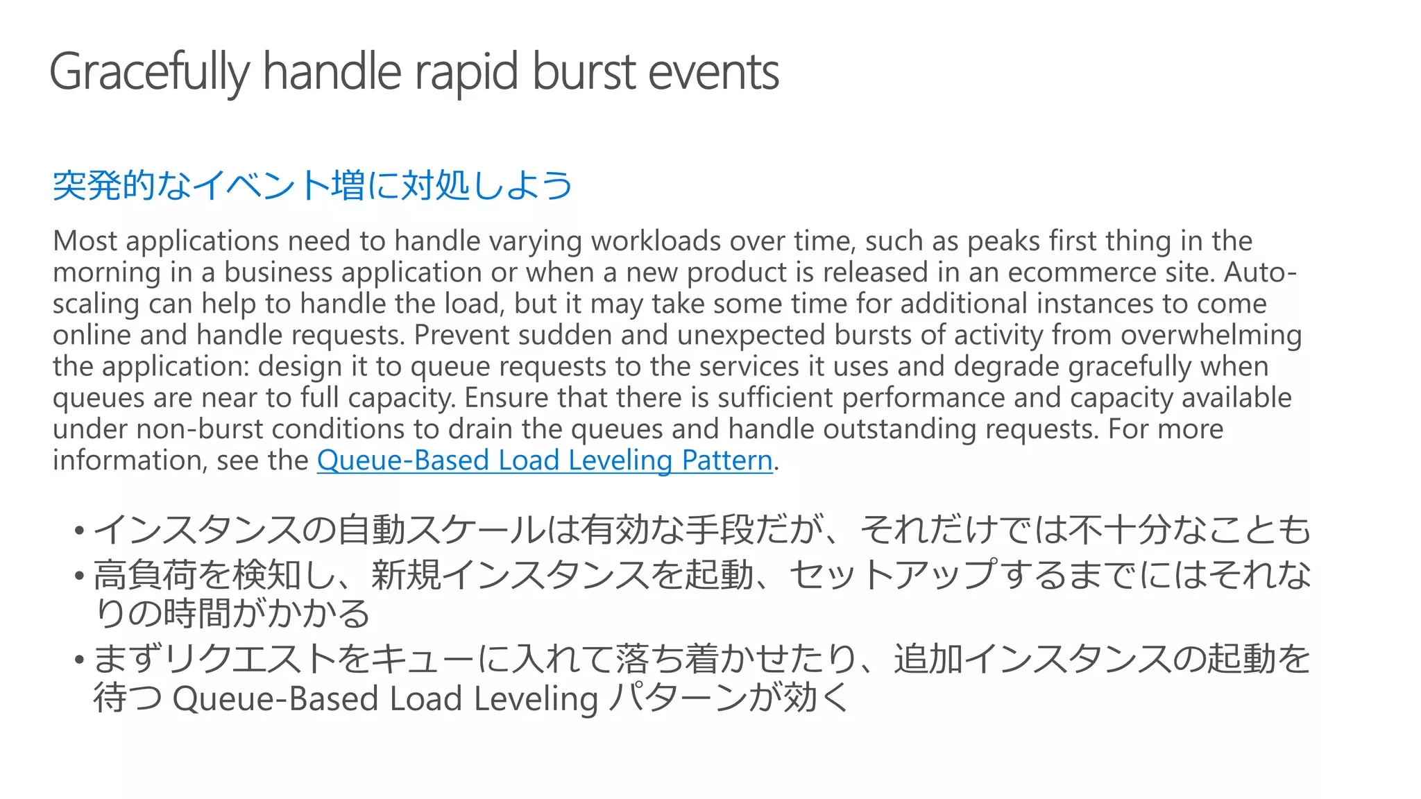 突発的なイベント増に対処しよう
Most applications need to handle varying workloads over time, such as peaks first thing in the
morning in a business application or when a new product is released in an ecommerce site. Auto-
scaling can help to handle the load, but it may take some time for additional instances to come
online and handle requests. Prevent sudden and unexpected bursts of activity from overwhelming
the application: design it to queue requests to the services it uses and degrade gracefully when
queues are near to full capacity. Ensure that there is sufficient performance and capacity available
under non-burst conditions to drain the queues and handle outstanding requests. For more
information, see the Queue-Based Load Leveling Pattern.
 