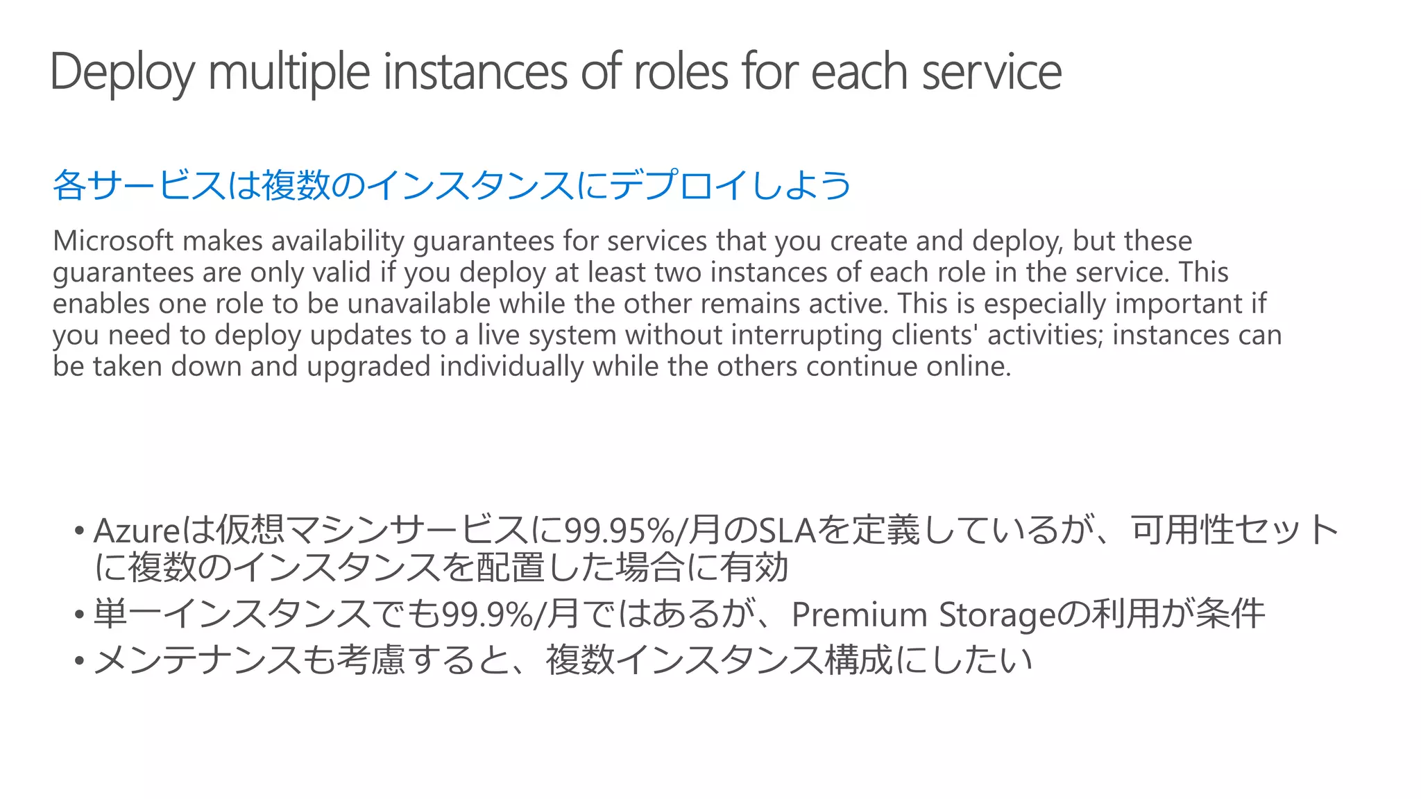 各サービスは複数のインスタンスにデプロイしよう
Microsoft makes availability guarantees for services that you create and deploy, but these
guarantees are only valid if you deploy at least two instances of each role in the service. This
enables one role to be unavailable while the other remains active. This is especially important if
you need to deploy updates to a live system without interrupting clients' activities; instances can
be taken down and upgraded individually while the others continue online.
 