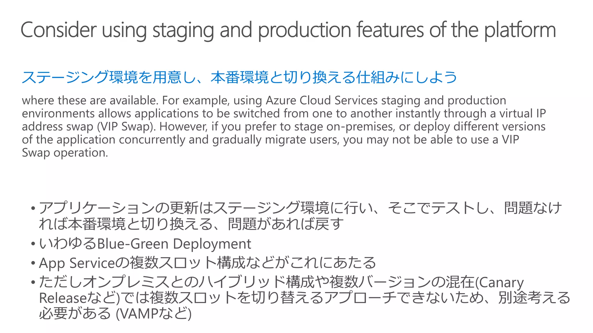 ステージング環境を用意し、本番環境と切り換える仕組みにしよう
where these are available. For example, using Azure Cloud Services staging and production
environments allows applications to be switched from one to another instantly through a virtual IP
address swap (VIP Swap). However, if you prefer to stage on-premises, or deploy different versions
of the application concurrently and gradually migrate users, you may not be able to use a VIP
Swap operation.
 