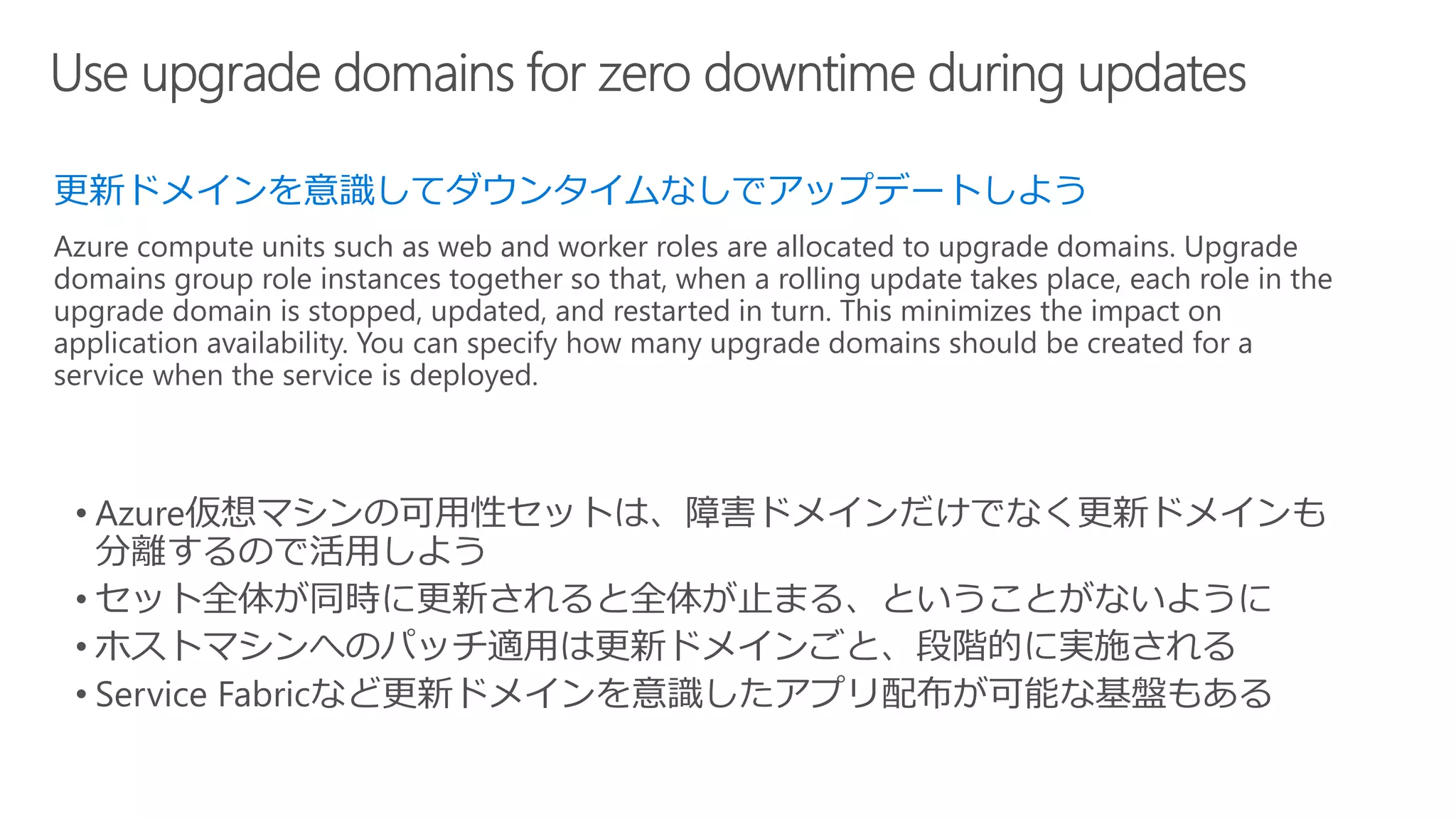 更新ドメインを意識してダウンタイムなしでアップデートしよう
Azure compute units such as web and worker roles are allocated to upgrade domains. Upgrade
domains group role instances together so that, when a rolling update takes place, each role in the
upgrade domain is stopped, updated, and restarted in turn. This minimizes the impact on
application availability. You can specify how many upgrade domains should be created for a
service when the service is deployed.
 