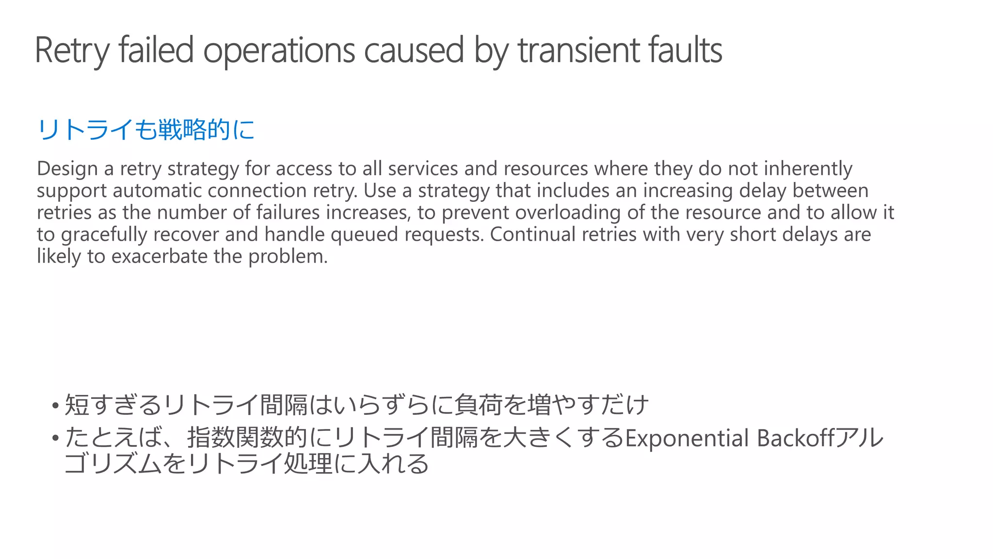 リトライも戦略的に
Design a retry strategy for access to all services and resources where they do not inherently
support automatic connection retry. Use a strategy that includes an increasing delay between
retries as the number of failures increases, to prevent overloading of the resource and to allow it
to gracefully recover and handle queued requests. Continual retries with very short delays are
likely to exacerbate the problem.
 
