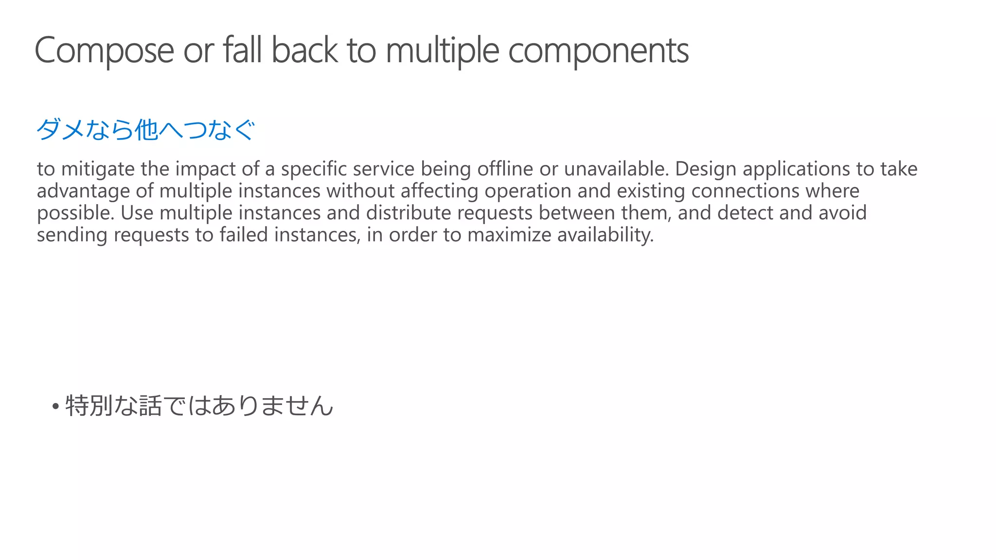 ダメなら他へつなぐ
to mitigate the impact of a specific service being offline or unavailable. Design applications to take
advantage of multiple instances without affecting operation and existing connections where
possible. Use multiple instances and distribute requests between them, and detect and avoid
sending requests to failed instances, in order to maximize availability.
 