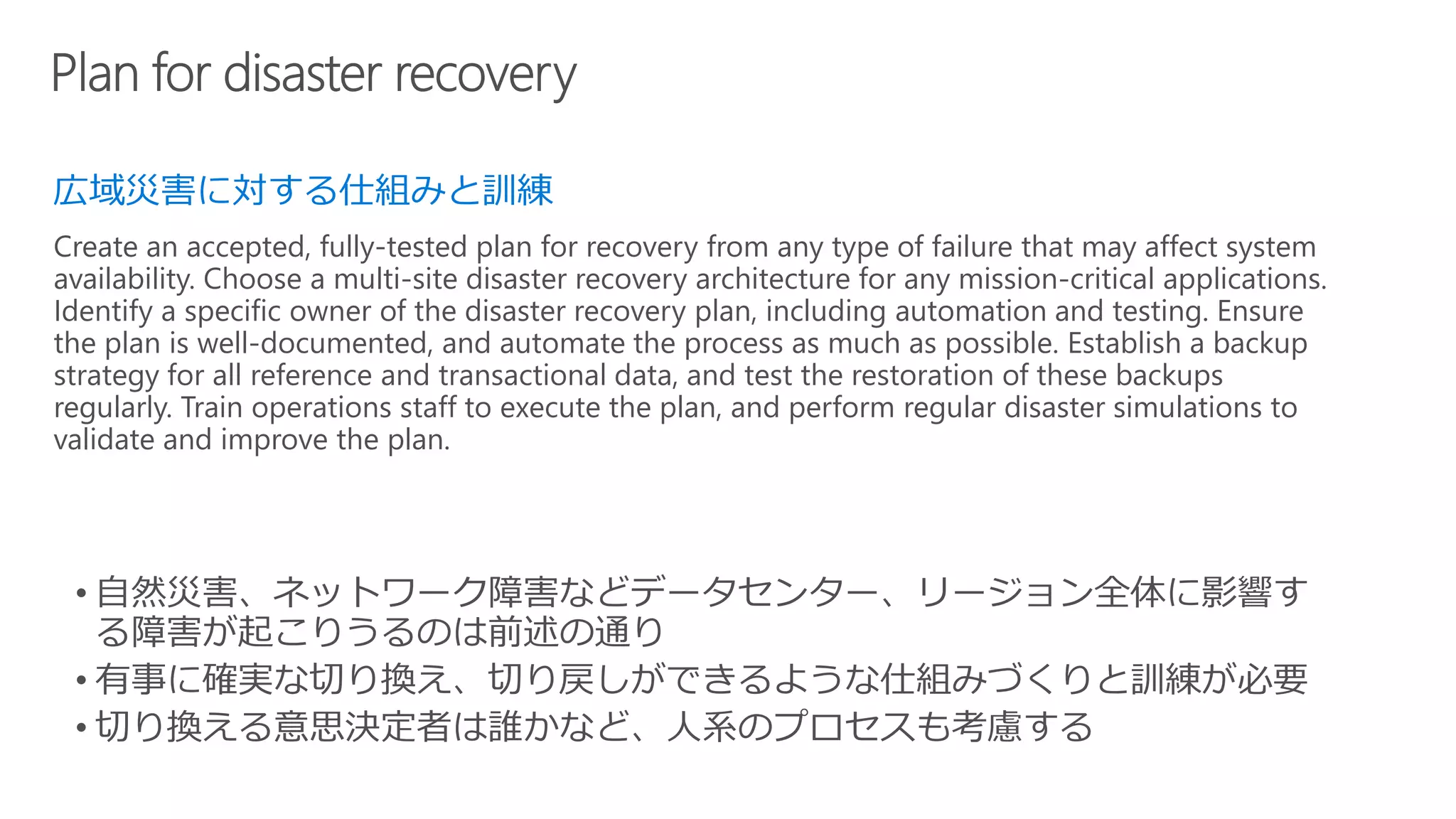 広域災害に対する仕組みと訓練
Create an accepted, fully-tested plan for recovery from any type of failure that may affect system
availability. Choose a multi-site disaster recovery architecture for any mission-critical applications.
Identify a specific owner of the disaster recovery plan, including automation and testing. Ensure
the plan is well-documented, and automate the process as much as possible. Establish a backup
strategy for all reference and transactional data, and test the restoration of these backups
regularly. Train operations staff to execute the plan, and perform regular disaster simulations to
validate and improve the plan.
 