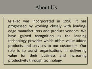 About Us
AsiaPac was incorporated in 1990. It has
progressed by working closely with leading-
edge manufacturers and product vendors. We
have gained recognition as the leading
technology provider which offers value-added
products and services to our customers. Our
role is to assist organisations in delivering
value for their business and increasing
productivity through technology.
 