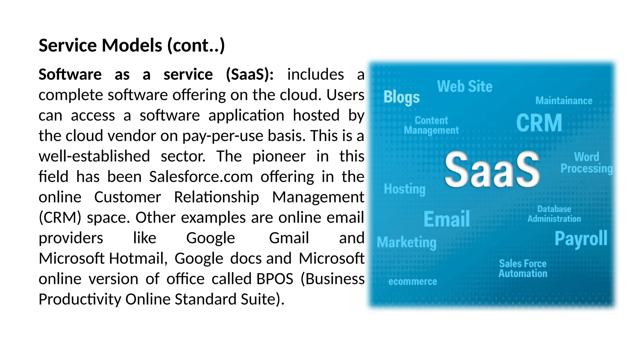 Software as a service (SaaS): includes a
complete software offering on the cloud. Users
can access a software application hosted by
the cloud vendor on pay-per-use basis. This is a
well-established sector. The pioneer in this
field has been Salesforce.com offering in the
online Customer Relationship Management
(CRM) space. Other examples are online email
providers like Google Gmail and
Microsoft Hotmail, Google docs and Microsoft
online version of office called BPOS (Business
Productivity Online Standard Suite).
Service Models (cont..)
 