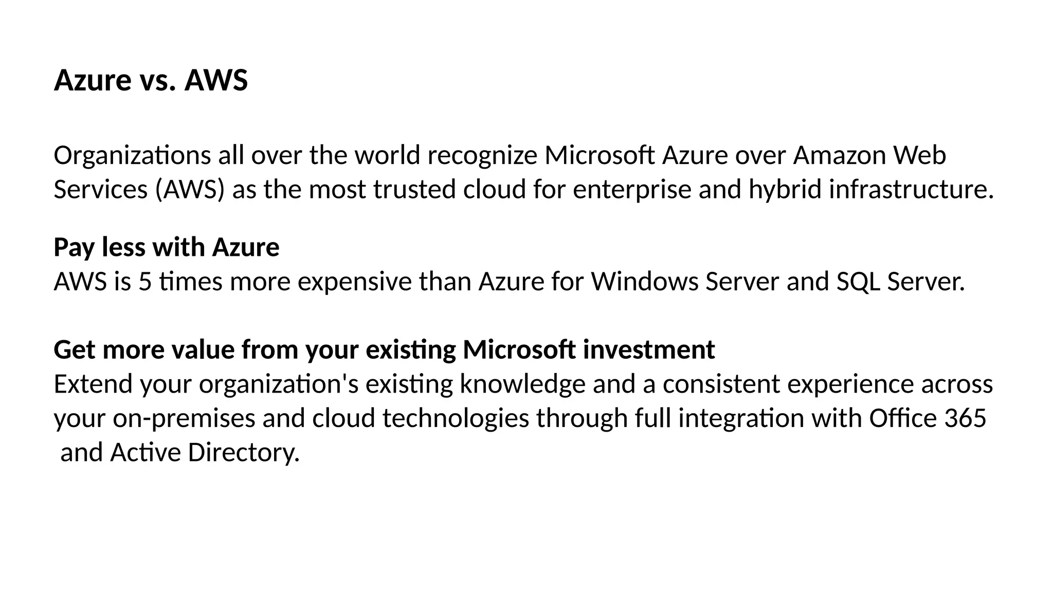 Azure vs. AWS
Organizations all over the world recognize Microsoft Azure over Amazon Web
Services (AWS) as the most trusted cloud for enterprise and hybrid infrastructure.
Pay less with Azure
AWS is 5 times more expensive than Azure for Windows Server and SQL Server.
Get more value from your existing Microsoft investment
Extend your organization's existing knowledge and a consistent experience across
your on-premises and cloud technologies through full integration with Office 365
and Active Directory.
 