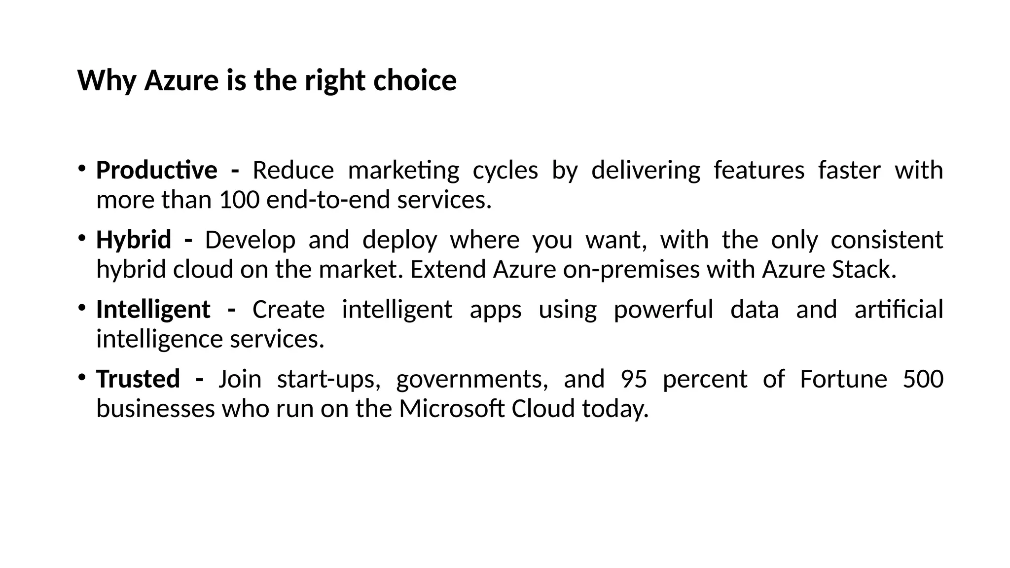 Why Azure is the right choice
• Productive - Reduce marketing cycles by delivering features faster with
more than 100 end-to-end services.
• Hybrid - Develop and deploy where you want, with the only consistent
hybrid cloud on the market. Extend Azure on-premises with Azure Stack.
• Intelligent - Create intelligent apps using powerful data and artificial
intelligence services.
• Trusted - Join start-ups, governments, and 95 percent of Fortune 500
businesses who run on the Microsoft Cloud today.
 
