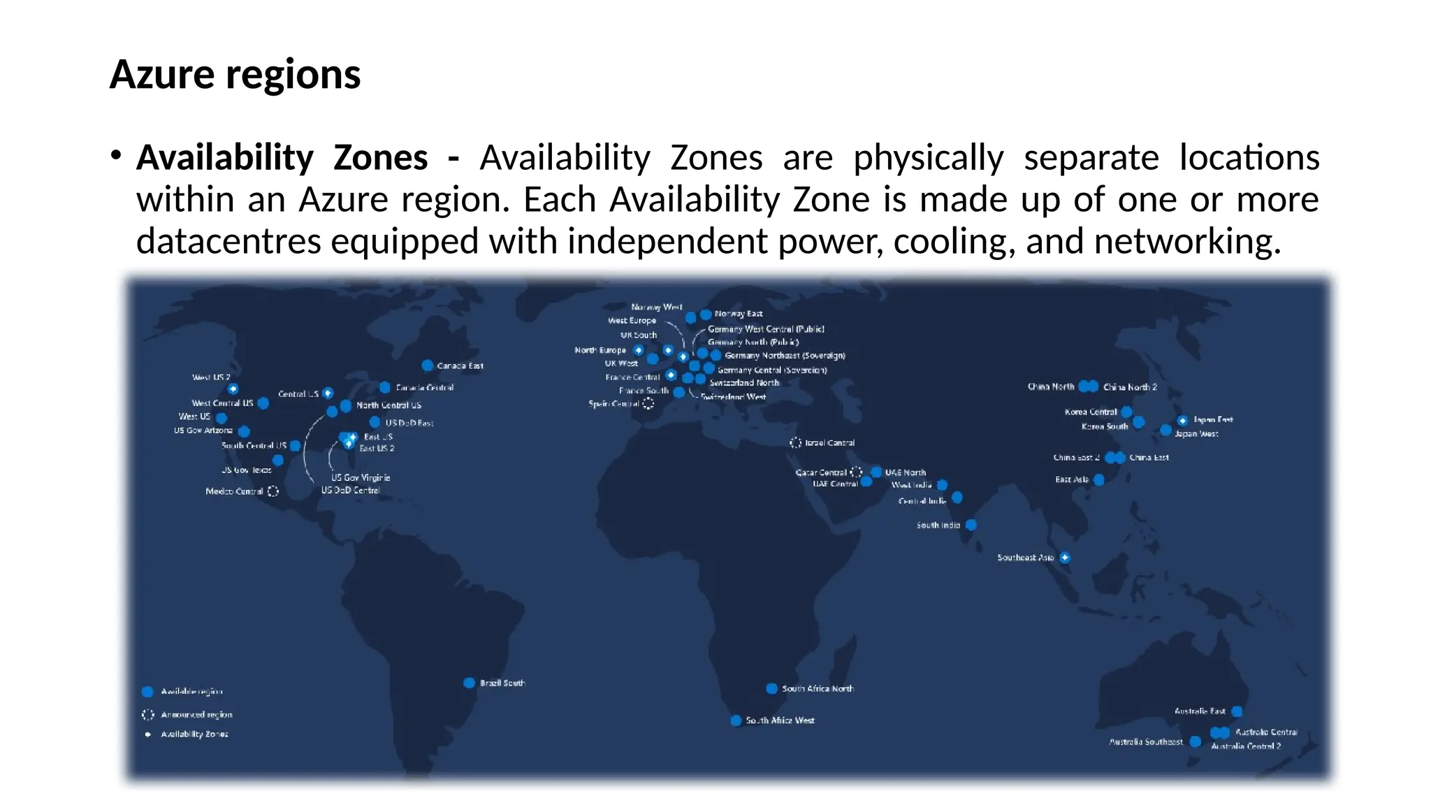 Azure regions
• Availability Zones - Availability Zones are physically separate locations
within an Azure region. Each Availability Zone is made up of one or more
datacentres equipped with independent power, cooling, and networking.
 