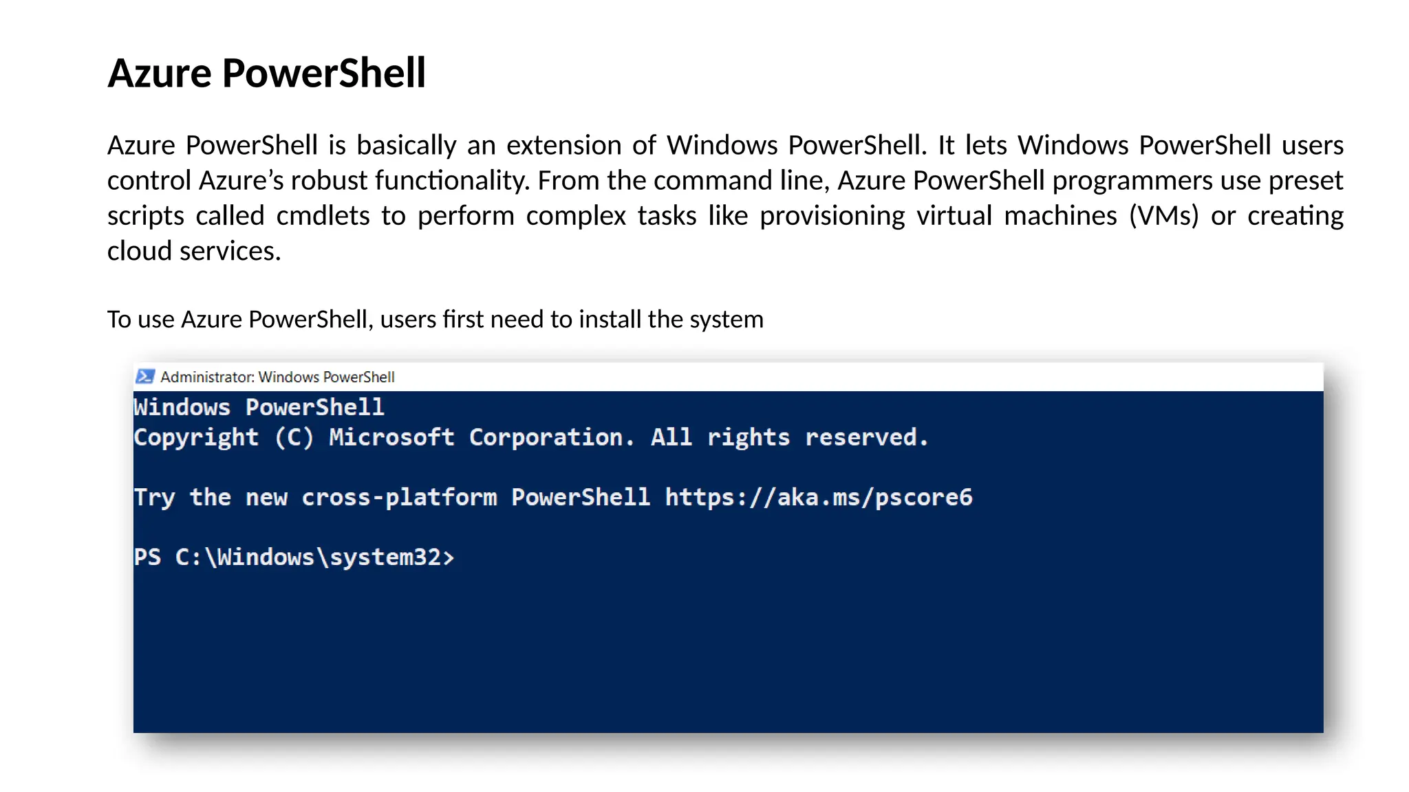 Azure PowerShell
Azure PowerShell is basically an extension of Windows PowerShell. It lets Windows PowerShell users
control Azure’s robust functionality. From the command line, Azure PowerShell programmers use preset
scripts called cmdlets to perform complex tasks like provisioning virtual machines (VMs) or creating
cloud services.
To use Azure PowerShell, users first need to install the system
 