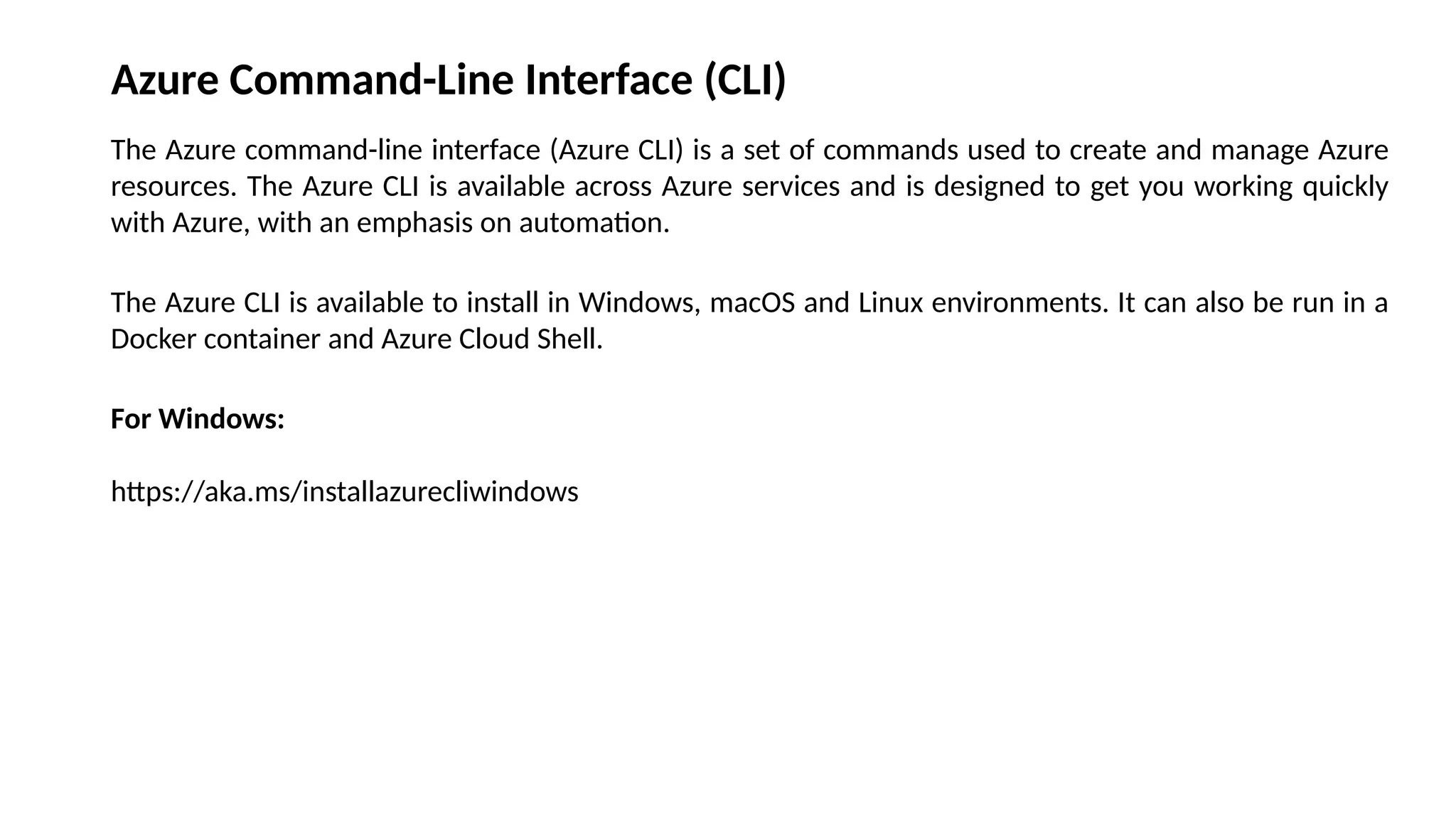 Azure Command-Line Interface (CLI)
The Azure command-line interface (Azure CLI) is a set of commands used to create and manage Azure
resources. The Azure CLI is available across Azure services and is designed to get you working quickly
with Azure, with an emphasis on automation.
The Azure CLI is available to install in Windows, macOS and Linux environments. It can also be run in a
Docker container and Azure Cloud Shell.
For Windows:
https://aka.ms/installazurecliwindows
 