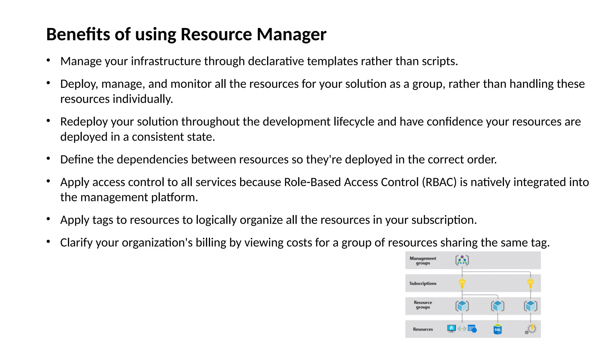 Benefits of using Resource Manager
• Manage your infrastructure through declarative templates rather than scripts.
• Deploy, manage, and monitor all the resources for your solution as a group, rather than handling these
resources individually.
• Redeploy your solution throughout the development lifecycle and have confidence your resources are
deployed in a consistent state.
• Define the dependencies between resources so they're deployed in the correct order.
• Apply access control to all services because Role-Based Access Control (RBAC) is natively integrated into
the management platform.
• Apply tags to resources to logically organize all the resources in your subscription.
• Clarify your organization's billing by viewing costs for a group of resources sharing the same tag.
 