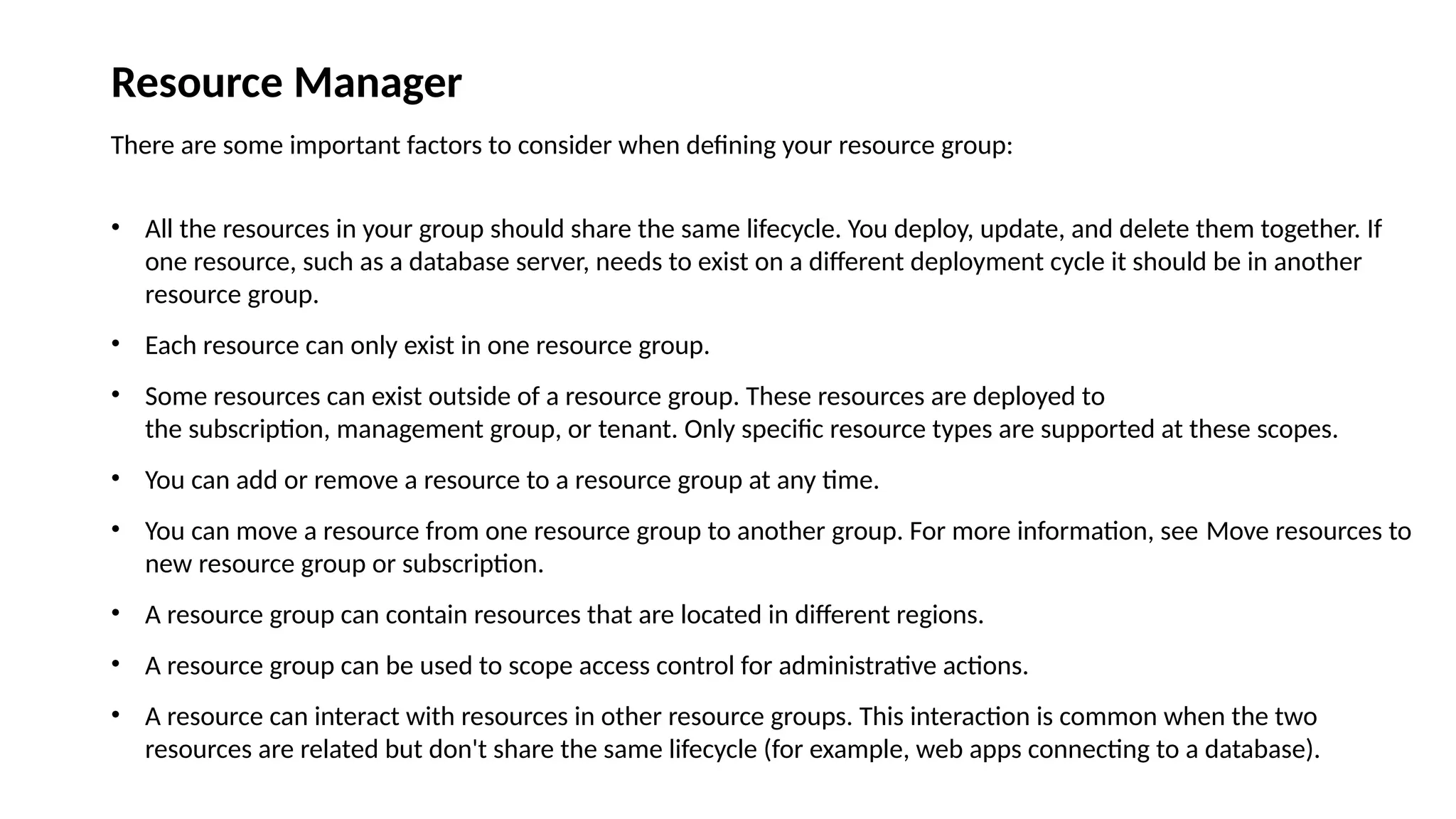 Resource Manager
There are some important factors to consider when defining your resource group:
• All the resources in your group should share the same lifecycle. You deploy, update, and delete them together. If
one resource, such as a database server, needs to exist on a different deployment cycle it should be in another
resource group.
• Each resource can only exist in one resource group.
• Some resources can exist outside of a resource group. These resources are deployed to
the subscription, management group, or tenant. Only specific resource types are supported at these scopes.
• You can add or remove a resource to a resource group at any time.
• You can move a resource from one resource group to another group. For more information, see Move resources to
new resource group or subscription.
• A resource group can contain resources that are located in different regions.
• A resource group can be used to scope access control for administrative actions.
• A resource can interact with resources in other resource groups. This interaction is common when the two
resources are related but don't share the same lifecycle (for example, web apps connecting to a database).
 