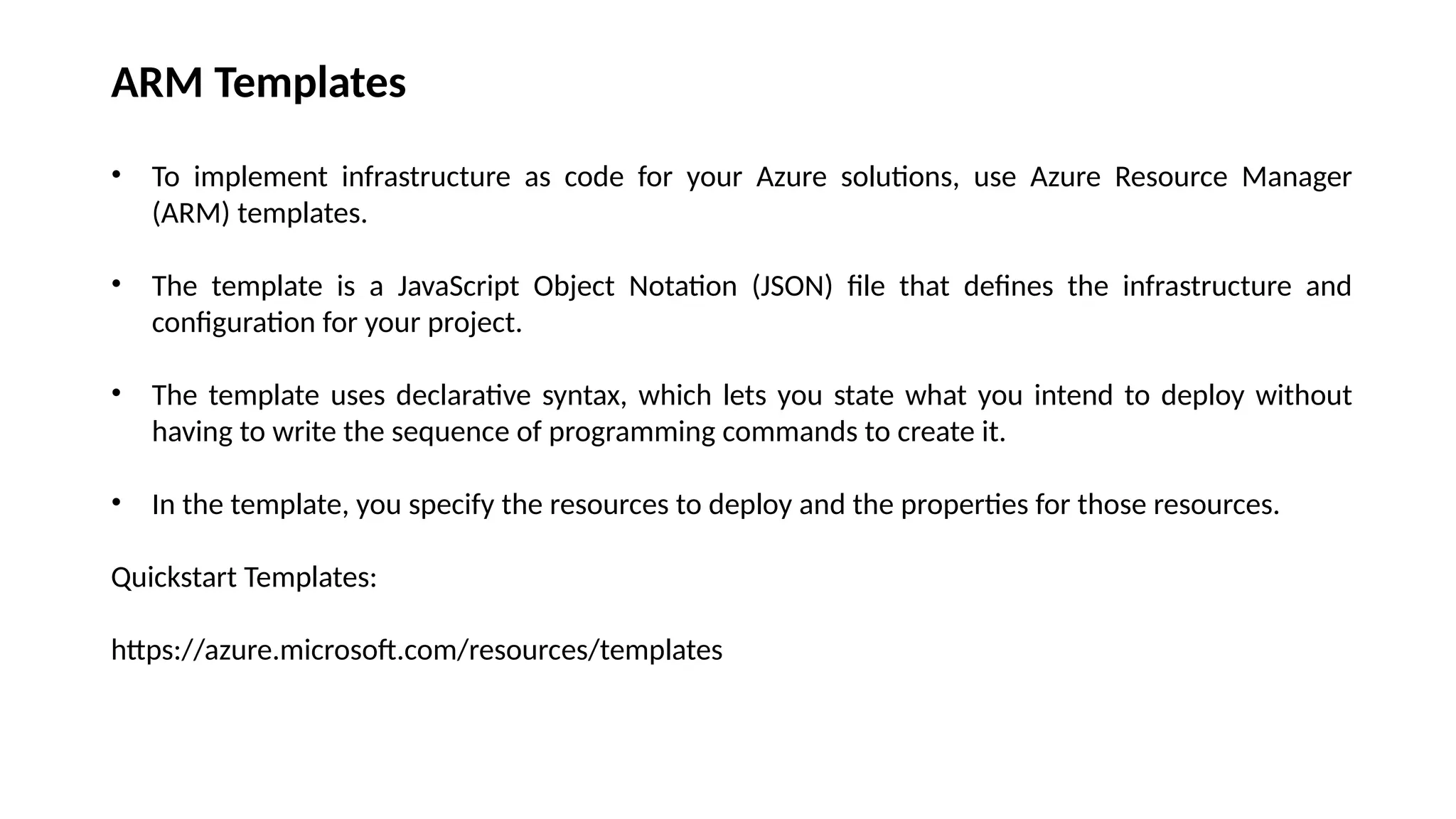 ARM Templates
• To implement infrastructure as code for your Azure solutions, use Azure Resource Manager
(ARM) templates.
• The template is a JavaScript Object Notation (JSON) file that defines the infrastructure and
configuration for your project.
• The template uses declarative syntax, which lets you state what you intend to deploy without
having to write the sequence of programming commands to create it.
• In the template, you specify the resources to deploy and the properties for those resources.
Quickstart Templates:
https://azure.microsoft.com/resources/templates
 