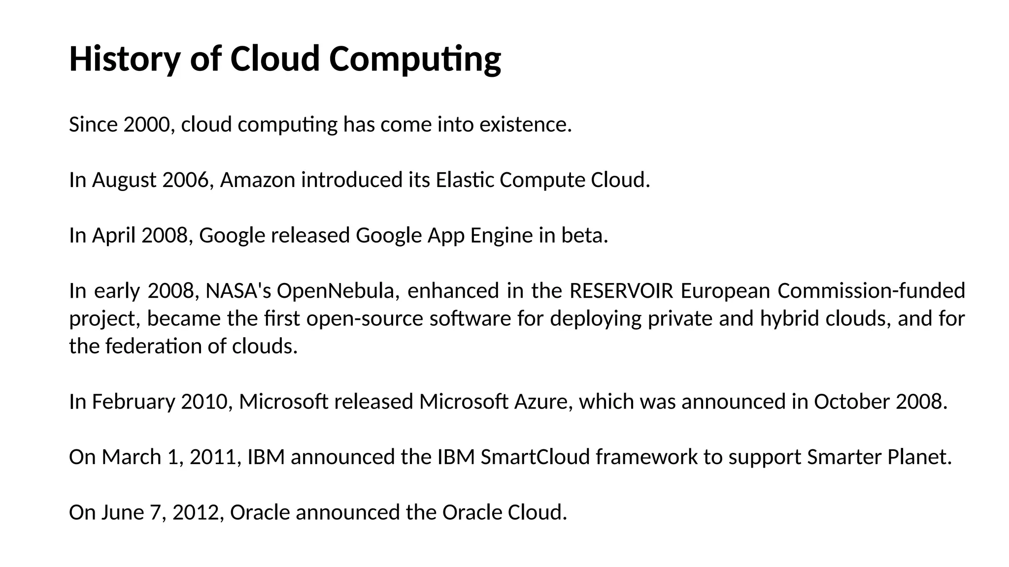 Since 2000, cloud computing has come into existence.
In August 2006, Amazon introduced its Elastic Compute Cloud.
In April 2008, Google released Google App Engine in beta.
In early 2008, NASA's OpenNebula, enhanced in the RESERVOIR European Commission-funded
project, became the first open-source software for deploying private and hybrid clouds, and for
the federation of clouds.
In February 2010, Microsoft released Microsoft Azure, which was announced in October 2008.
On March 1, 2011, IBM announced the IBM SmartCloud framework to support Smarter Planet.
On June 7, 2012, Oracle announced the Oracle Cloud.
History of Cloud Computing
 