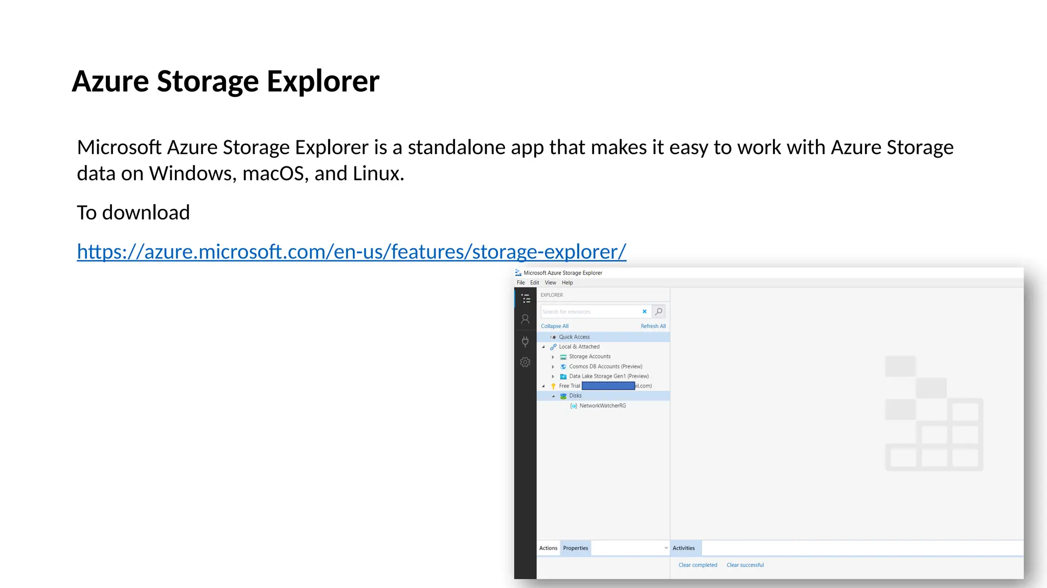 Azure Storage Explorer
Microsoft Azure Storage Explorer is a standalone app that makes it easy to work with Azure Storage
data on Windows, macOS, and Linux.
To download
https://azure.microsoft.com/en-us/features/storage-explorer/
 
