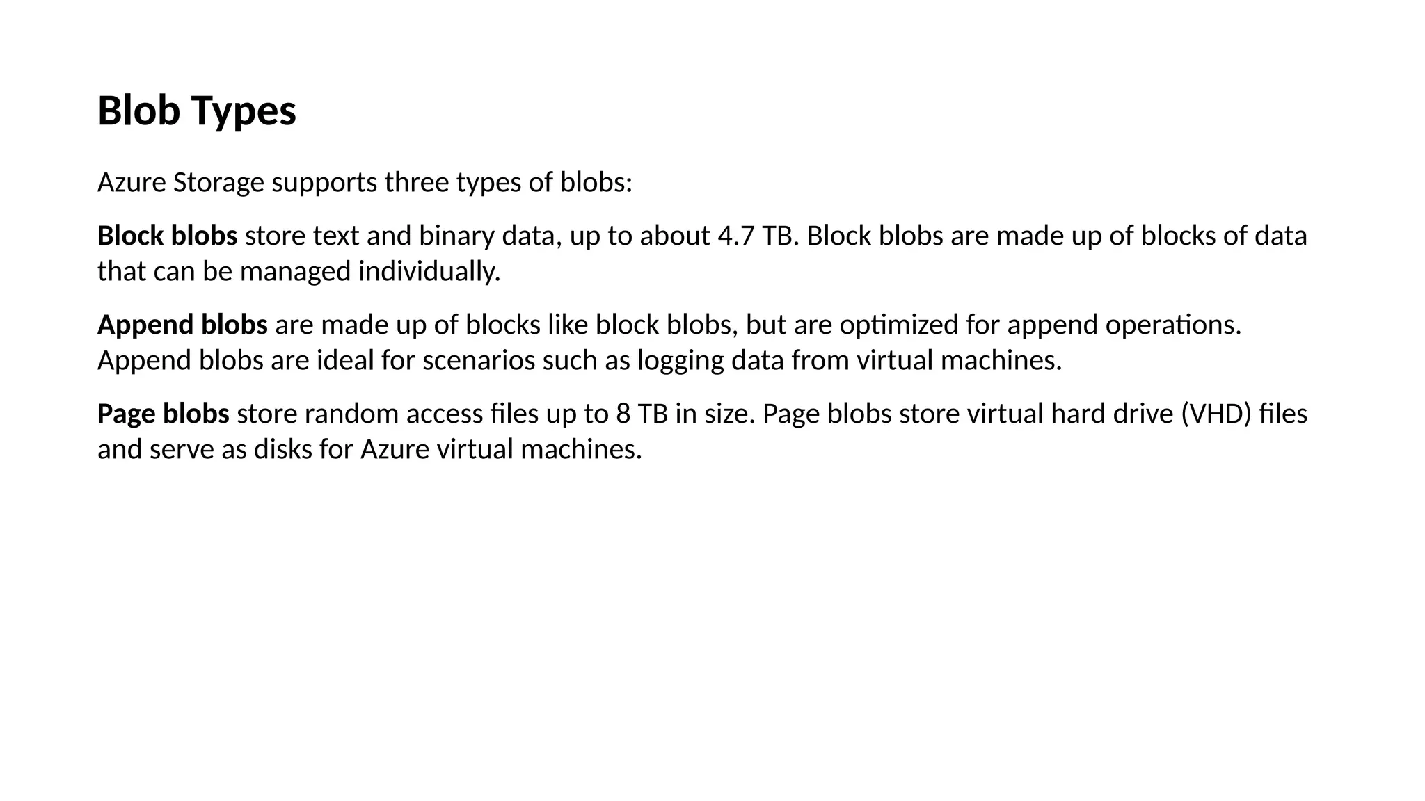 Blob Types
Azure Storage supports three types of blobs:
Block blobs store text and binary data, up to about 4.7 TB. Block blobs are made up of blocks of data
that can be managed individually.
Append blobs are made up of blocks like block blobs, but are optimized for append operations.
Append blobs are ideal for scenarios such as logging data from virtual machines.
Page blobs store random access files up to 8 TB in size. Page blobs store virtual hard drive (VHD) files
and serve as disks for Azure virtual machines.
 