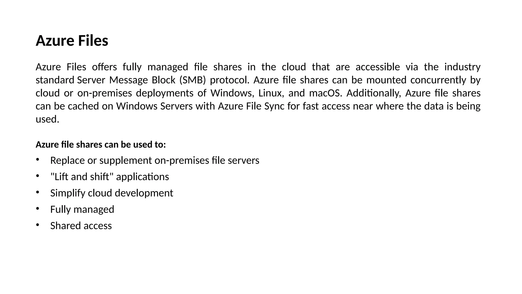 Azure Files
Azure Files offers fully managed file shares in the cloud that are accessible via the industry
standard Server Message Block (SMB) protocol. Azure file shares can be mounted concurrently by
cloud or on-premises deployments of Windows, Linux, and macOS. Additionally, Azure file shares
can be cached on Windows Servers with Azure File Sync for fast access near where the data is being
used.
Azure file shares can be used to:
• Replace or supplement on-premises file servers
• "Lift and shift" applications
• Simplify cloud development
• Fully managed
• Shared access
 
