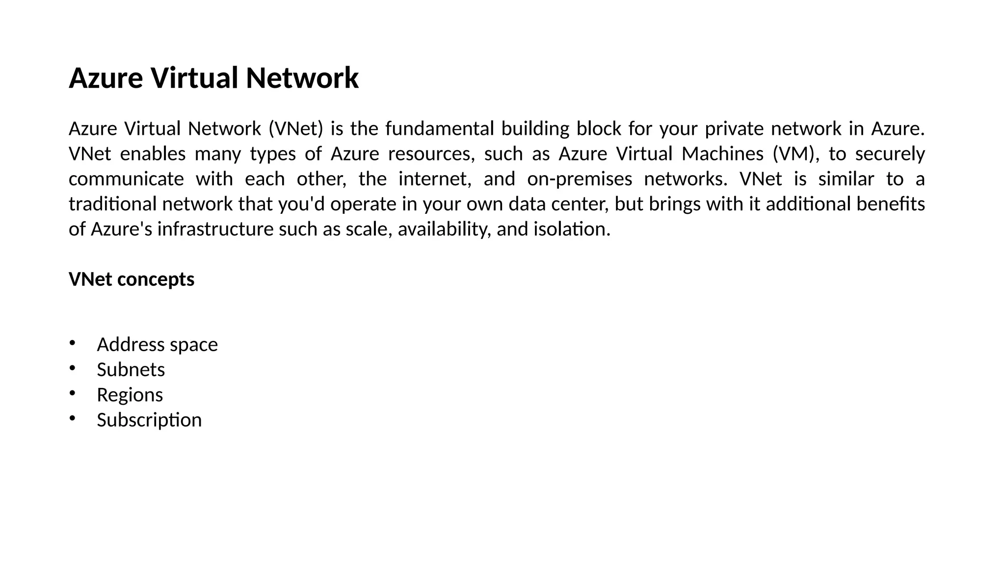 Azure Virtual Network
Azure Virtual Network (VNet) is the fundamental building block for your private network in Azure.
VNet enables many types of Azure resources, such as Azure Virtual Machines (VM), to securely
communicate with each other, the internet, and on-premises networks. VNet is similar to a
traditional network that you'd operate in your own data center, but brings with it additional benefits
of Azure's infrastructure such as scale, availability, and isolation.
VNet concepts
• Address space
• Subnets
• Regions
• Subscription
 