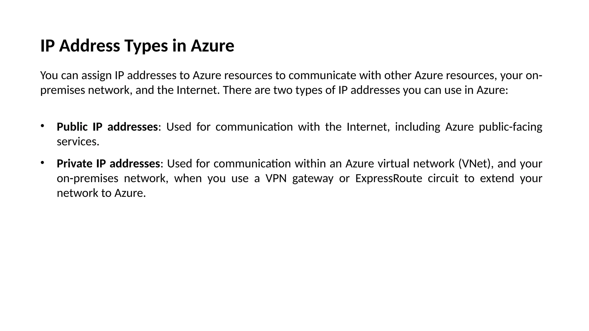 IP Address Types in Azure
You can assign IP addresses to Azure resources to communicate with other Azure resources, your on-
premises network, and the Internet. There are two types of IP addresses you can use in Azure:
• Public IP addresses: Used for communication with the Internet, including Azure public-facing
services.
• Private IP addresses: Used for communication within an Azure virtual network (VNet), and your
on-premises network, when you use a VPN gateway or ExpressRoute circuit to extend your
network to Azure.
 