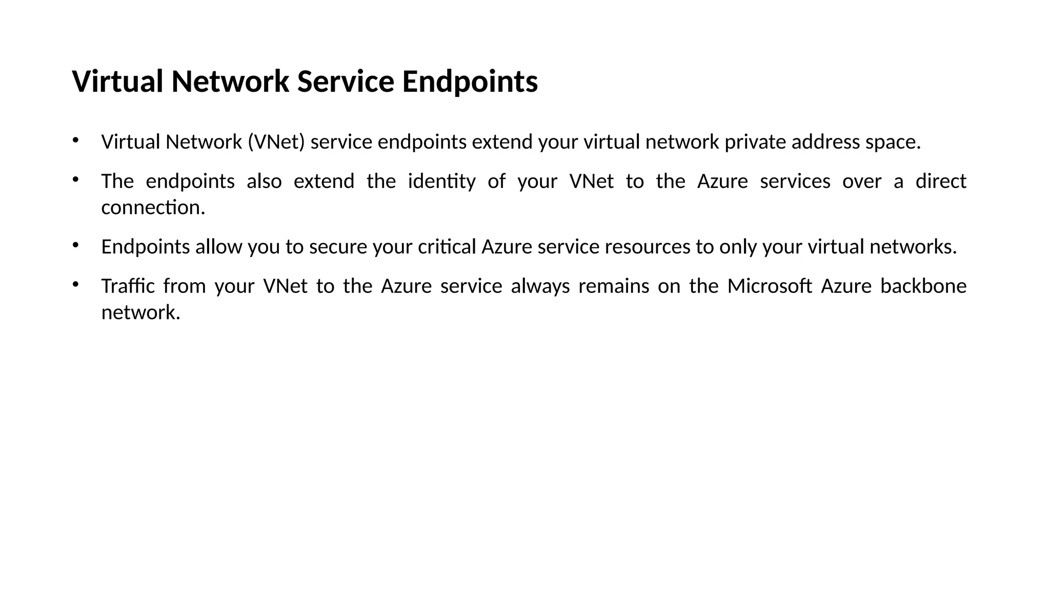 Virtual Network Service Endpoints
• Virtual Network (VNet) service endpoints extend your virtual network private address space.
• The endpoints also extend the identity of your VNet to the Azure services over a direct
connection.
• Endpoints allow you to secure your critical Azure service resources to only your virtual networks.
• Traffic from your VNet to the Azure service always remains on the Microsoft Azure backbone
network.
 