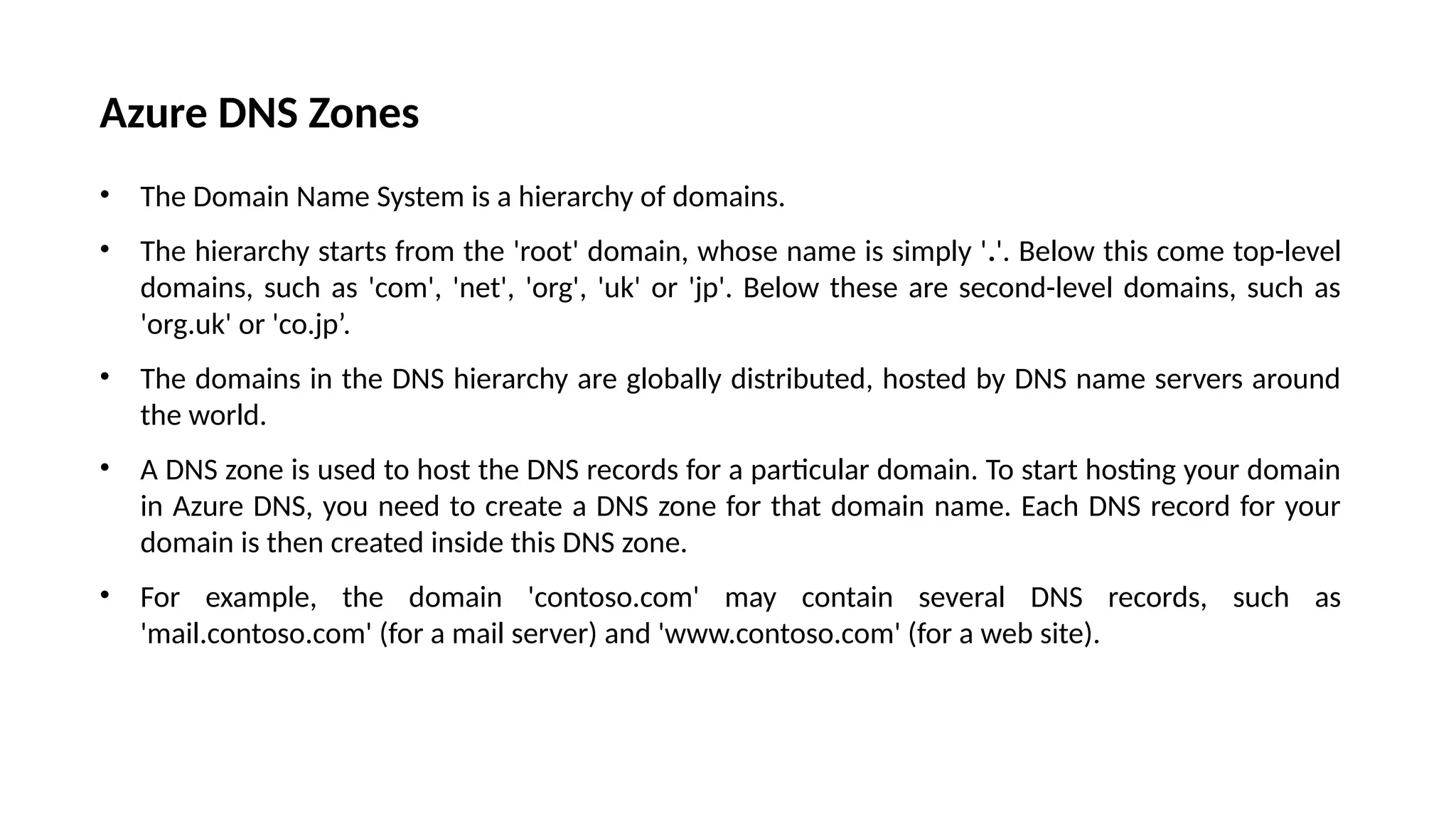 Azure DNS Zones
• The Domain Name System is a hierarchy of domains.
• The hierarchy starts from the 'root' domain, whose name is simply '.'. Below this come top-level
domains, such as 'com', 'net', 'org', 'uk' or 'jp'. Below these are second-level domains, such as
'org.uk' or 'co.jp’.
• The domains in the DNS hierarchy are globally distributed, hosted by DNS name servers around
the world.
• A DNS zone is used to host the DNS records for a particular domain. To start hosting your domain
in Azure DNS, you need to create a DNS zone for that domain name. Each DNS record for your
domain is then created inside this DNS zone.
• For example, the domain 'contoso.com' may contain several DNS records, such as
'mail.contoso.com' (for a mail server) and 'www.contoso.com' (for a web site).
 