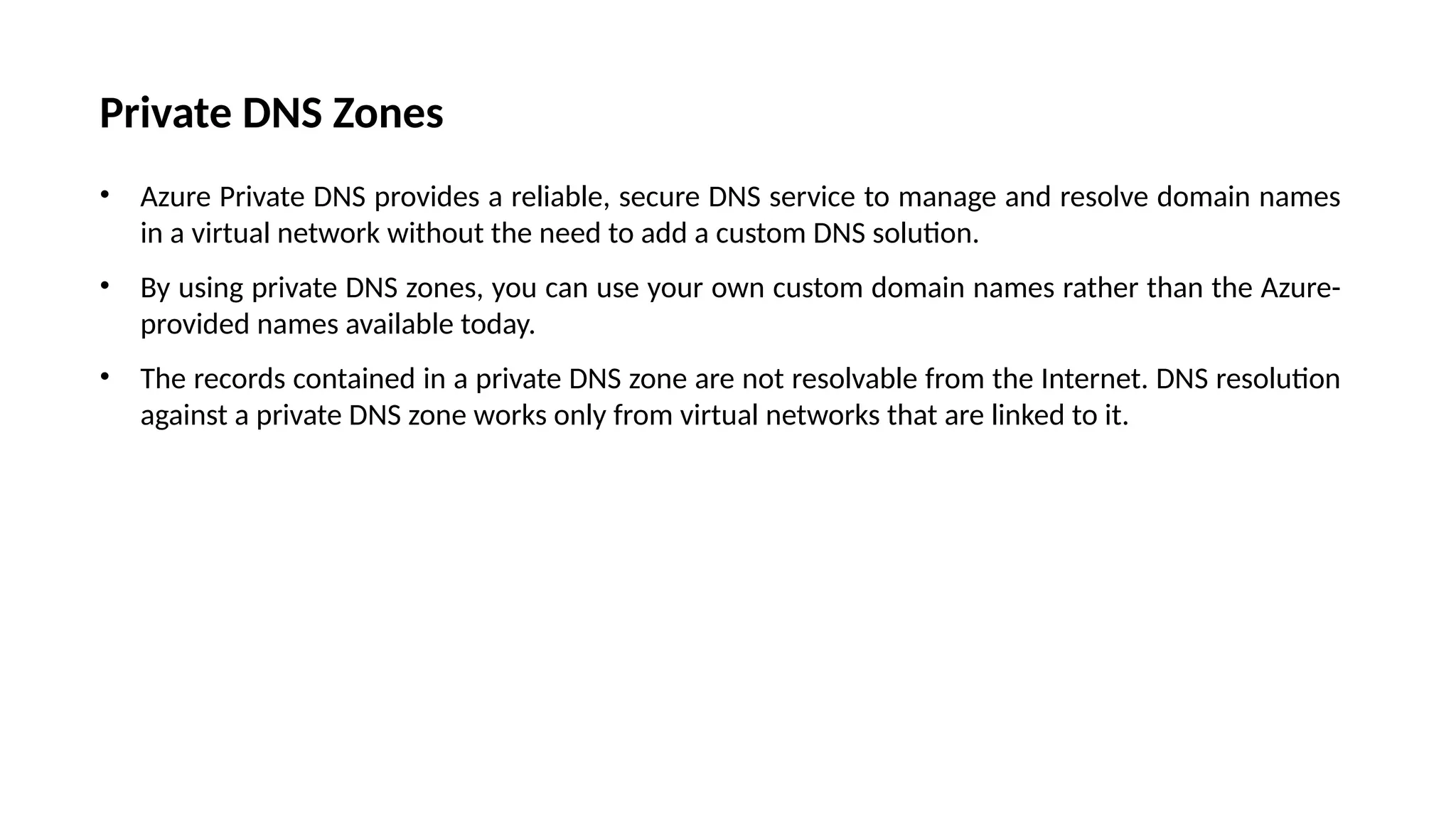 Private DNS Zones
• Azure Private DNS provides a reliable, secure DNS service to manage and resolve domain names
in a virtual network without the need to add a custom DNS solution.
• By using private DNS zones, you can use your own custom domain names rather than the Azure-
provided names available today.
• The records contained in a private DNS zone are not resolvable from the Internet. DNS resolution
against a private DNS zone works only from virtual networks that are linked to it.
 