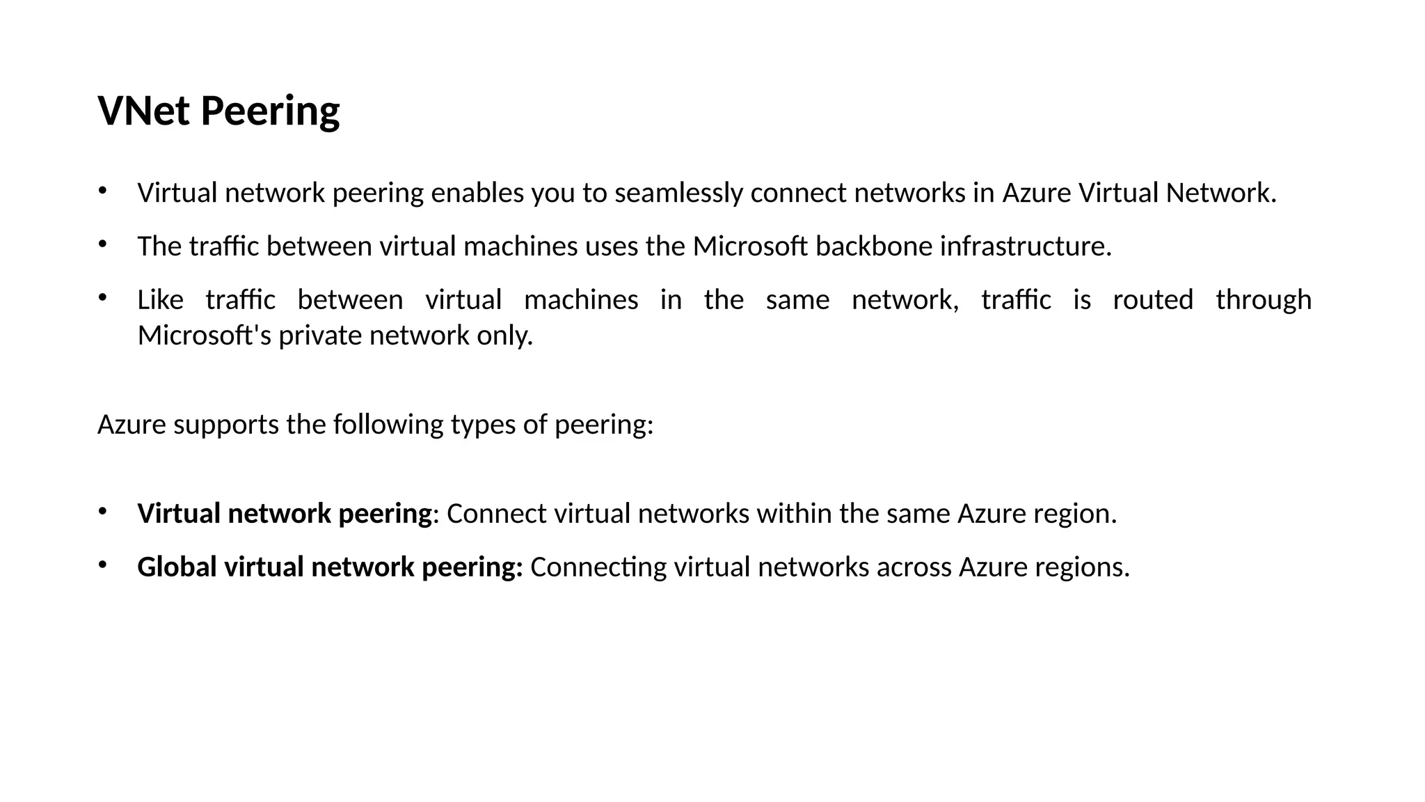 VNet Peering
• Virtual network peering enables you to seamlessly connect networks in Azure Virtual Network.
• The traffic between virtual machines uses the Microsoft backbone infrastructure.
• Like traffic between virtual machines in the same network, traffic is routed through
Microsoft's private network only.
Azure supports the following types of peering:
• Virtual network peering: Connect virtual networks within the same Azure region.
• Global virtual network peering: Connecting virtual networks across Azure regions.
 