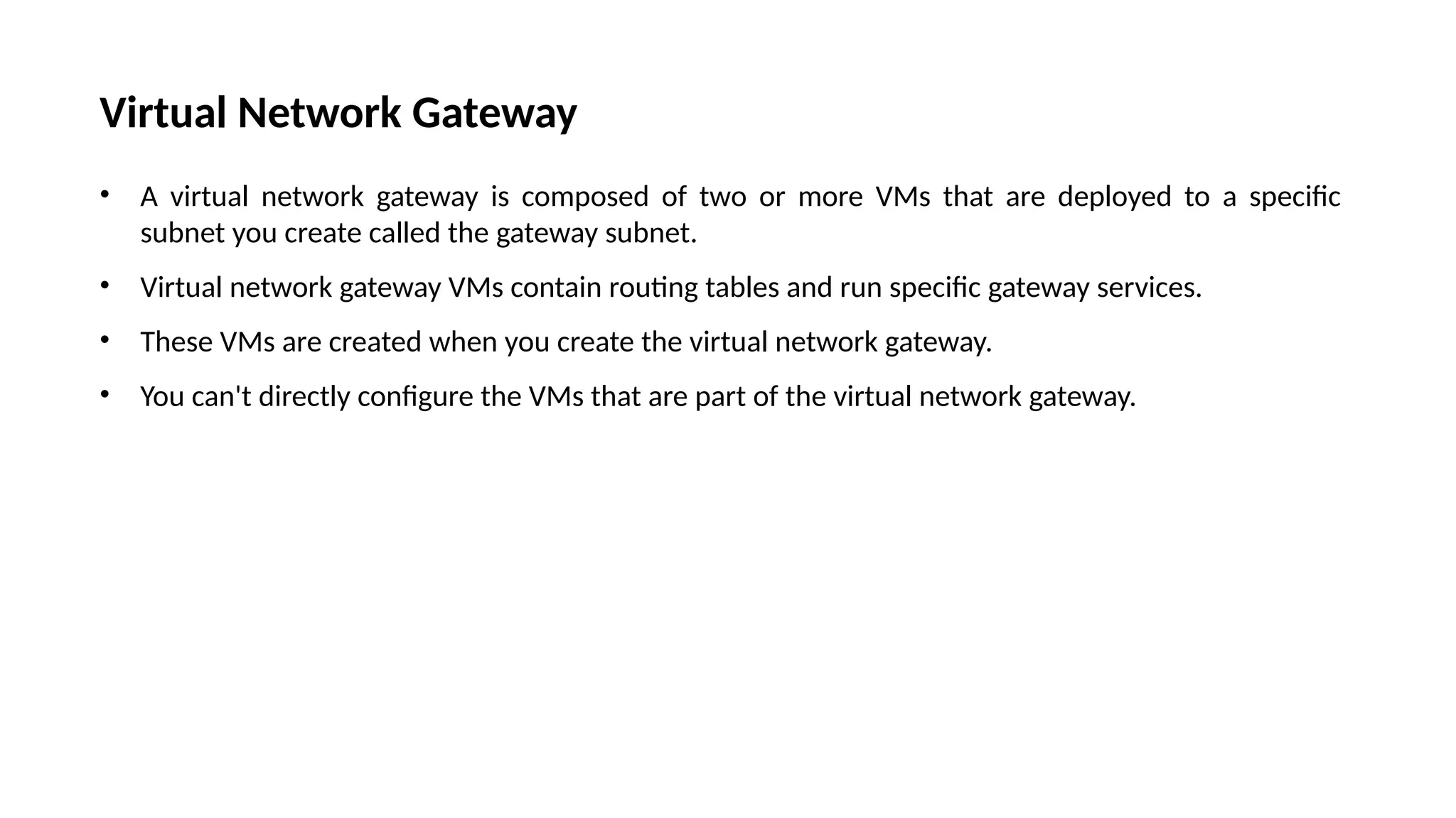 Virtual Network Gateway
• A virtual network gateway is composed of two or more VMs that are deployed to a specific
subnet you create called the gateway subnet.
• Virtual network gateway VMs contain routing tables and run specific gateway services.
• These VMs are created when you create the virtual network gateway.
• You can't directly configure the VMs that are part of the virtual network gateway.
 