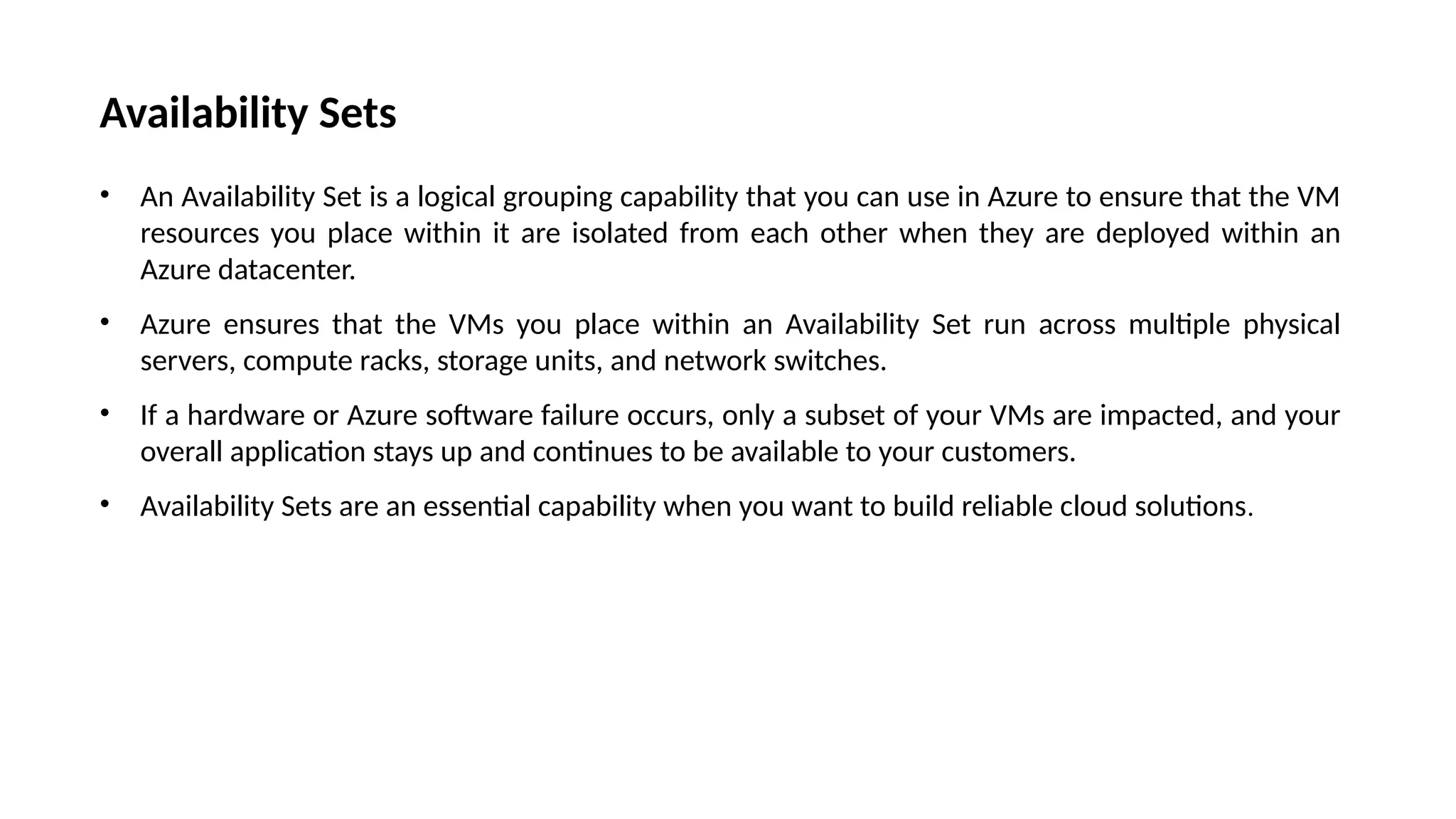 Availability Sets
• An Availability Set is a logical grouping capability that you can use in Azure to ensure that the VM
resources you place within it are isolated from each other when they are deployed within an
Azure datacenter.
• Azure ensures that the VMs you place within an Availability Set run across multiple physical
servers, compute racks, storage units, and network switches.
• If a hardware or Azure software failure occurs, only a subset of your VMs are impacted, and your
overall application stays up and continues to be available to your customers.
• Availability Sets are an essential capability when you want to build reliable cloud solutions.
 