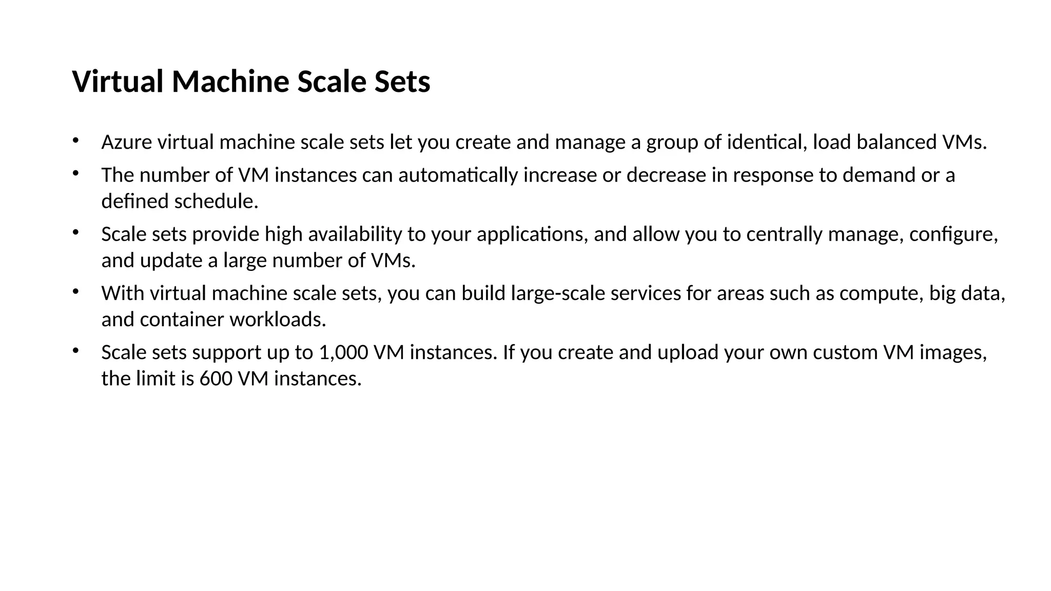 Virtual Machine Scale Sets
• Azure virtual machine scale sets let you create and manage a group of identical, load balanced VMs.
• The number of VM instances can automatically increase or decrease in response to demand or a
defined schedule.
• Scale sets provide high availability to your applications, and allow you to centrally manage, configure,
and update a large number of VMs.
• With virtual machine scale sets, you can build large-scale services for areas such as compute, big data,
and container workloads.
• Scale sets support up to 1,000 VM instances. If you create and upload your own custom VM images,
the limit is 600 VM instances.
 