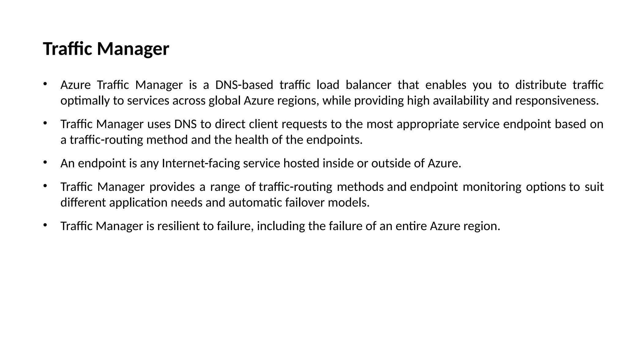 Traffic Manager
• Azure Traffic Manager is a DNS-based traffic load balancer that enables you to distribute traffic
optimally to services across global Azure regions, while providing high availability and responsiveness.
• Traffic Manager uses DNS to direct client requests to the most appropriate service endpoint based on
a traffic-routing method and the health of the endpoints.
• An endpoint is any Internet-facing service hosted inside or outside of Azure.
• Traffic Manager provides a range of traffic-routing methods and endpoint monitoring options to suit
different application needs and automatic failover models.
• Traffic Manager is resilient to failure, including the failure of an entire Azure region.
 