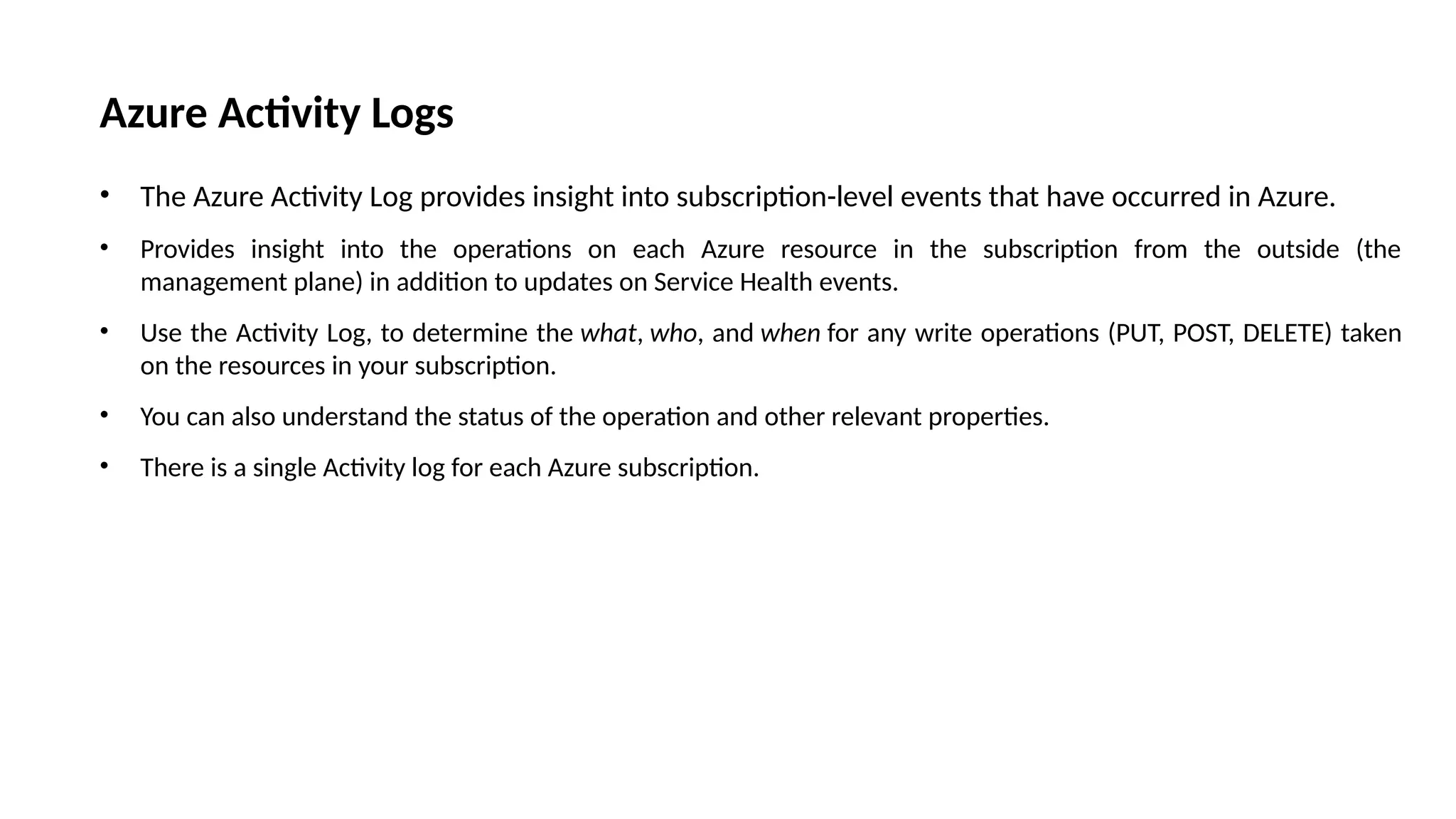 Azure Activity Logs
• The Azure Activity Log provides insight into subscription-level events that have occurred in Azure.
• Provides insight into the operations on each Azure resource in the subscription from the outside (the
management plane) in addition to updates on Service Health events.
• Use the Activity Log, to determine the what, who, and when for any write operations (PUT, POST, DELETE) taken
on the resources in your subscription.
• You can also understand the status of the operation and other relevant properties.
• There is a single Activity log for each Azure subscription.
 