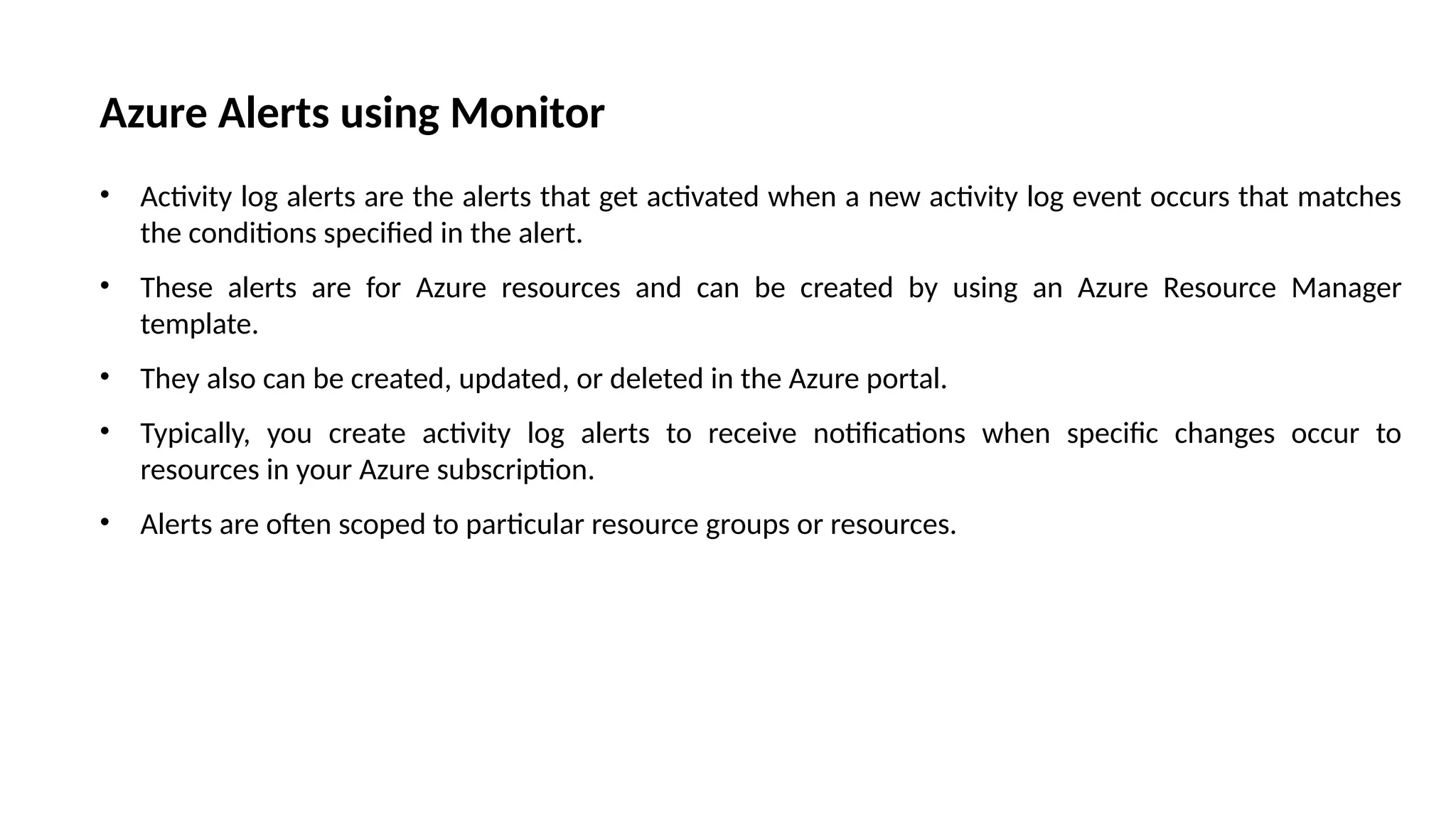 Azure Alerts using Monitor
• Activity log alerts are the alerts that get activated when a new activity log event occurs that matches
the conditions specified in the alert.
• These alerts are for Azure resources and can be created by using an Azure Resource Manager
template.
• They also can be created, updated, or deleted in the Azure portal.
• Typically, you create activity log alerts to receive notifications when specific changes occur to
resources in your Azure subscription.
• Alerts are often scoped to particular resource groups or resources.
 
