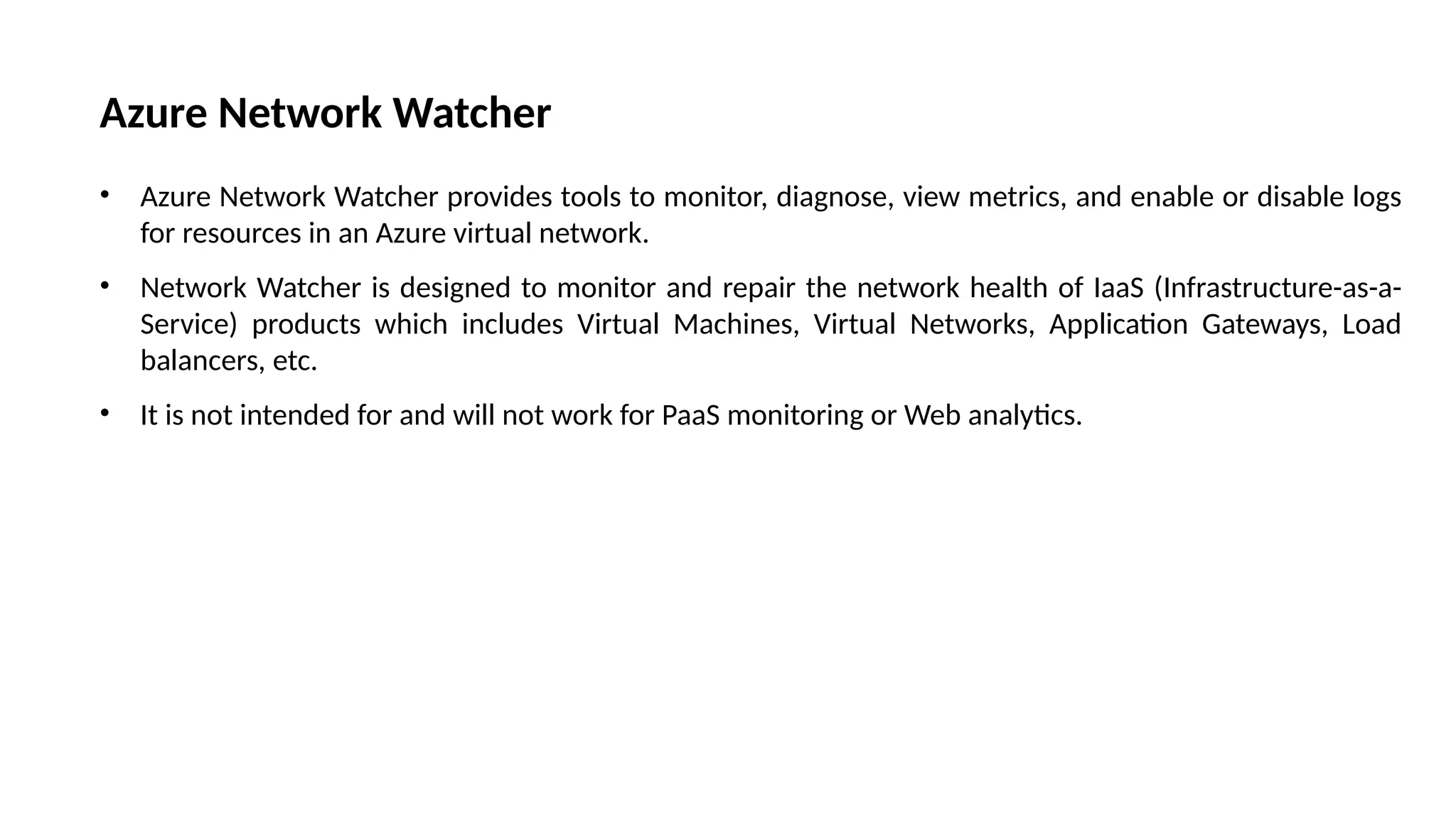 Azure Network Watcher
• Azure Network Watcher provides tools to monitor, diagnose, view metrics, and enable or disable logs
for resources in an Azure virtual network.
• Network Watcher is designed to monitor and repair the network health of IaaS (Infrastructure-as-a-
Service) products which includes Virtual Machines, Virtual Networks, Application Gateways, Load
balancers, etc.
• It is not intended for and will not work for PaaS monitoring or Web analytics.
 