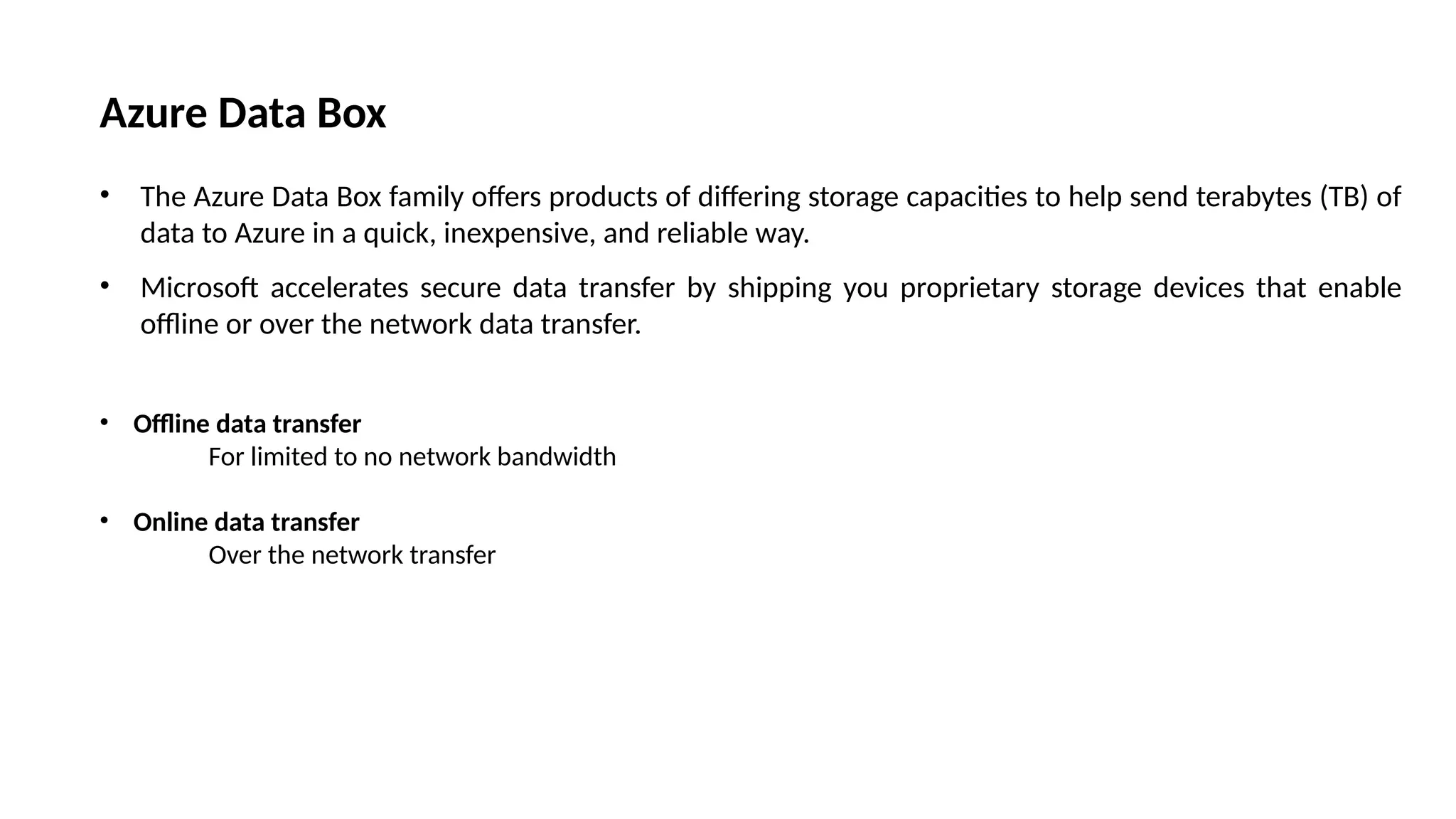 Azure Data Box
• The Azure Data Box family offers products of differing storage capacities to help send terabytes (TB) of
data to Azure in a quick, inexpensive, and reliable way.
• Microsoft accelerates secure data transfer by shipping you proprietary storage devices that enable
offline or over the network data transfer.
• Offline data transfer
For limited to no network bandwidth
• Online data transfer
Over the network transfer
 