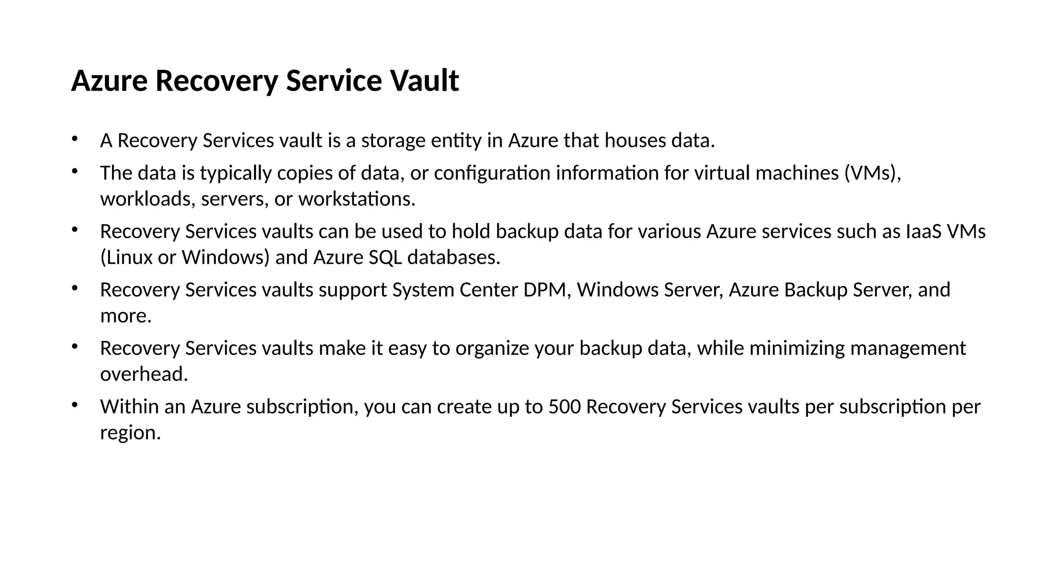 Azure Recovery Service Vault
• A Recovery Services vault is a storage entity in Azure that houses data.
• The data is typically copies of data, or configuration information for virtual machines (VMs),
workloads, servers, or workstations.
• Recovery Services vaults can be used to hold backup data for various Azure services such as IaaS VMs
(Linux or Windows) and Azure SQL databases.
• Recovery Services vaults support System Center DPM, Windows Server, Azure Backup Server, and
more.
• Recovery Services vaults make it easy to organize your backup data, while minimizing management
overhead.
• Within an Azure subscription, you can create up to 500 Recovery Services vaults per subscription per
region.
 