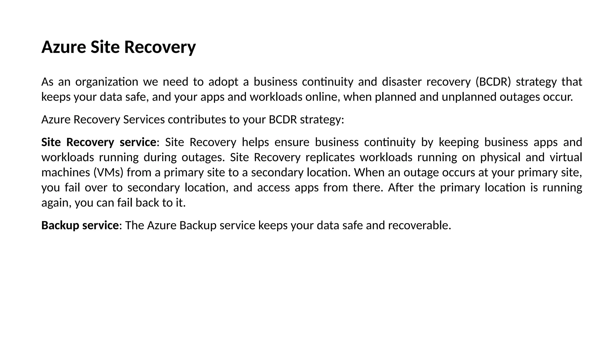 Azure Site Recovery
As an organization we need to adopt a business continuity and disaster recovery (BCDR) strategy that
keeps your data safe, and your apps and workloads online, when planned and unplanned outages occur.
Azure Recovery Services contributes to your BCDR strategy:
Site Recovery service: Site Recovery helps ensure business continuity by keeping business apps and
workloads running during outages. Site Recovery replicates workloads running on physical and virtual
machines (VMs) from a primary site to a secondary location. When an outage occurs at your primary site,
you fail over to secondary location, and access apps from there. After the primary location is running
again, you can fail back to it.
Backup service: The Azure Backup service keeps your data safe and recoverable.
 