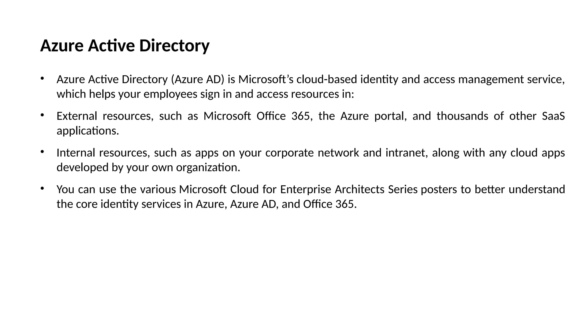 Azure Active Directory
• Azure Active Directory (Azure AD) is Microsoft’s cloud-based identity and access management service,
which helps your employees sign in and access resources in:
• External resources, such as Microsoft Office 365, the Azure portal, and thousands of other SaaS
applications.
• Internal resources, such as apps on your corporate network and intranet, along with any cloud apps
developed by your own organization.
• You can use the various Microsoft Cloud for Enterprise Architects Series posters to better understand
the core identity services in Azure, Azure AD, and Office 365.
 