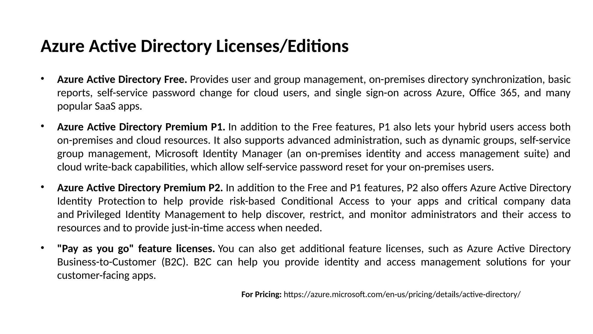 Azure Active Directory Licenses/Editions
• Azure Active Directory Free. Provides user and group management, on-premises directory synchronization, basic
reports, self-service password change for cloud users, and single sign-on across Azure, Office 365, and many
popular SaaS apps.
• Azure Active Directory Premium P1. In addition to the Free features, P1 also lets your hybrid users access both
on-premises and cloud resources. It also supports advanced administration, such as dynamic groups, self-service
group management, Microsoft Identity Manager (an on-premises identity and access management suite) and
cloud write-back capabilities, which allow self-service password reset for your on-premises users.
• Azure Active Directory Premium P2. In addition to the Free and P1 features, P2 also offers Azure Active Directory
Identity Protection to help provide risk-based Conditional Access to your apps and critical company data
and Privileged Identity Management to help discover, restrict, and monitor administrators and their access to
resources and to provide just-in-time access when needed.
• "Pay as you go" feature licenses. You can also get additional feature licenses, such as Azure Active Directory
Business-to-Customer (B2C). B2C can help you provide identity and access management solutions for your
customer-facing apps.
For Pricing: https://azure.microsoft.com/en-us/pricing/details/active-directory/
 
