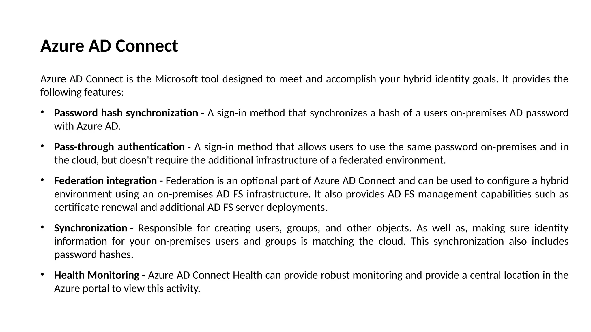 Azure AD Connect
Azure AD Connect is the Microsoft tool designed to meet and accomplish your hybrid identity goals. It provides the
following features:
• Password hash synchronization - A sign-in method that synchronizes a hash of a users on-premises AD password
with Azure AD.
• Pass-through authentication - A sign-in method that allows users to use the same password on-premises and in
the cloud, but doesn't require the additional infrastructure of a federated environment.
• Federation integration - Federation is an optional part of Azure AD Connect and can be used to configure a hybrid
environment using an on-premises AD FS infrastructure. It also provides AD FS management capabilities such as
certificate renewal and additional AD FS server deployments.
• Synchronization - Responsible for creating users, groups, and other objects. As well as, making sure identity
information for your on-premises users and groups is matching the cloud. This synchronization also includes
password hashes.
• Health Monitoring - Azure AD Connect Health can provide robust monitoring and provide a central location in the
Azure portal to view this activity.
 