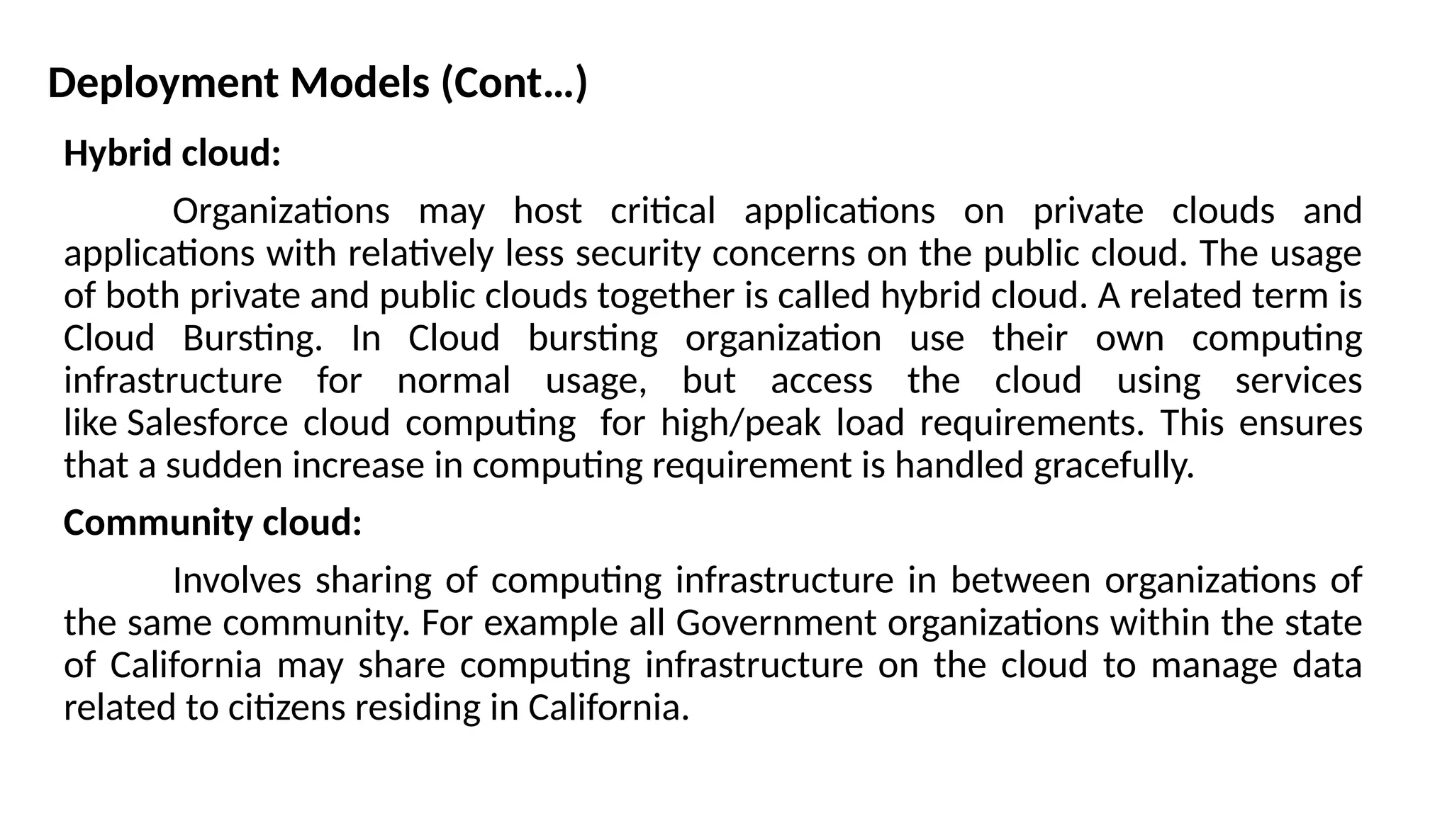 Deployment Models (Cont…)
Hybrid cloud:
Organizations may host critical applications on private clouds and
applications with relatively less security concerns on the public cloud. The usage
of both private and public clouds together is called hybrid cloud. A related term is
Cloud Bursting. In Cloud bursting organization use their own computing
infrastructure for normal usage, but access the cloud using services
like Salesforce cloud computing for high/peak load requirements. This ensures
that a sudden increase in computing requirement is handled gracefully.
Community cloud:
Involves sharing of computing infrastructure in between organizations of
the same community. For example all Government organizations within the state
of California may share computing infrastructure on the cloud to manage data
related to citizens residing in California.
 