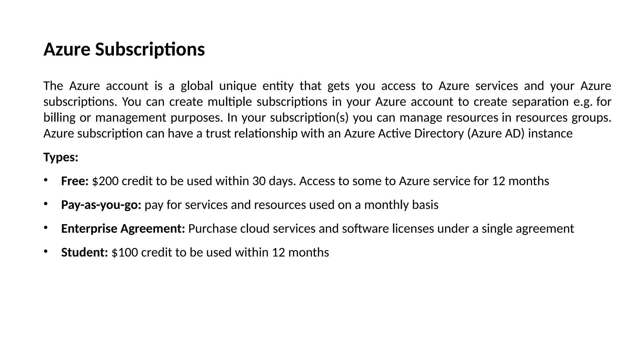 Azure Subscriptions
The Azure account is a global unique entity that gets you access to Azure services and your Azure
subscriptions. You can create multiple subscriptions in your Azure account to create separation e.g. for
billing or management purposes. In your subscription(s) you can manage resources in resources groups.
Azure subscription can have a trust relationship with an Azure Active Directory (Azure AD) instance
Types:
• Free: $200 credit to be used within 30 days. Access to some to Azure service for 12 months
• Pay-as-you-go: pay for services and resources used on a monthly basis
• Enterprise Agreement: Purchase cloud services and software licenses under a single agreement
• Student: $100 credit to be used within 12 months
 