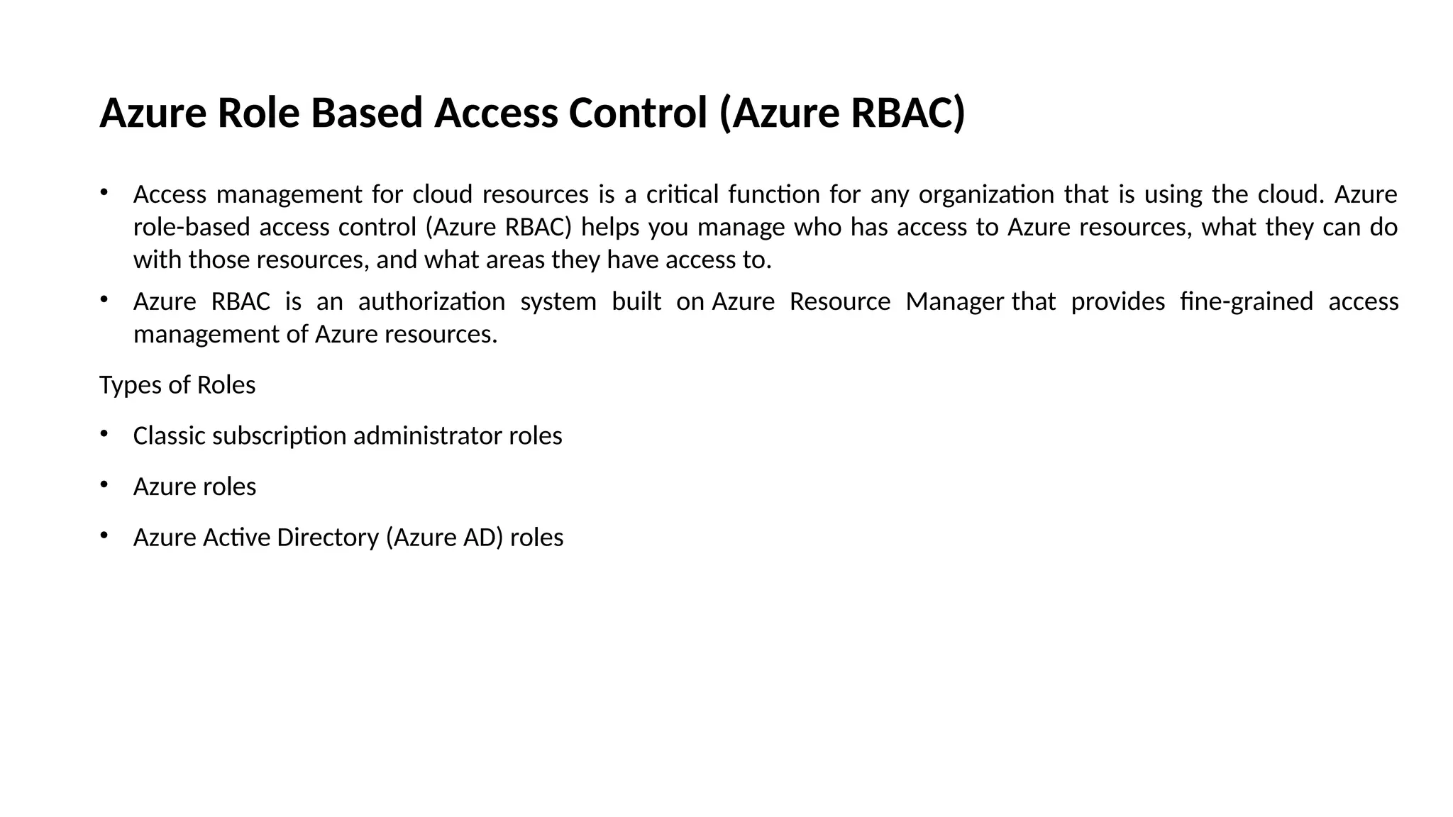 Azure Role Based Access Control (Azure RBAC)
• Access management for cloud resources is a critical function for any organization that is using the cloud. Azure
role-based access control (Azure RBAC) helps you manage who has access to Azure resources, what they can do
with those resources, and what areas they have access to.
• Azure RBAC is an authorization system built on Azure Resource Manager that provides fine-grained access
management of Azure resources.
Types of Roles
• Classic subscription administrator roles
• Azure roles
• Azure Active Directory (Azure AD) roles
 
