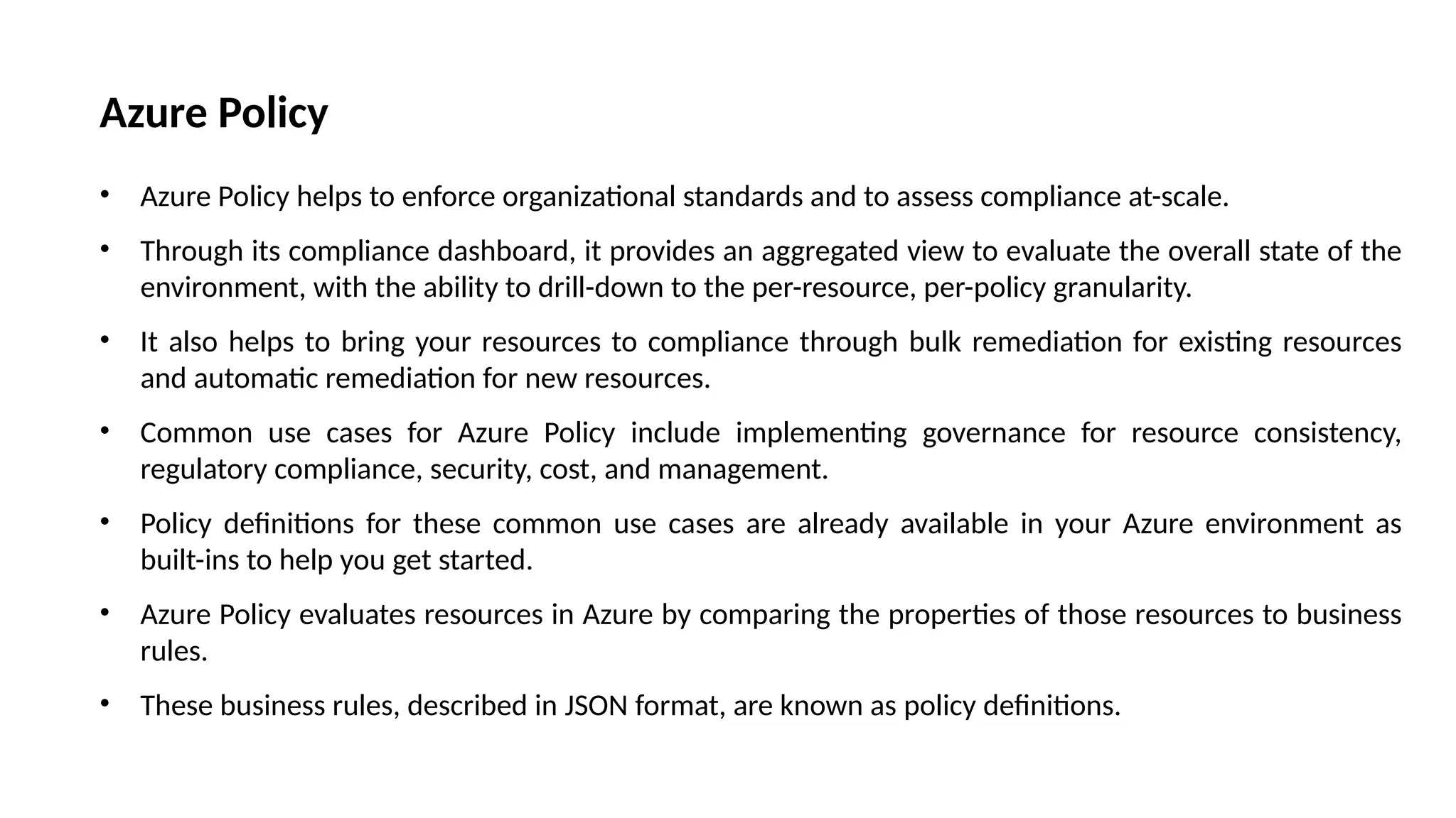Azure Policy
• Azure Policy helps to enforce organizational standards and to assess compliance at-scale.
• Through its compliance dashboard, it provides an aggregated view to evaluate the overall state of the
environment, with the ability to drill-down to the per-resource, per-policy granularity.
• It also helps to bring your resources to compliance through bulk remediation for existing resources
and automatic remediation for new resources.
• Common use cases for Azure Policy include implementing governance for resource consistency,
regulatory compliance, security, cost, and management.
• Policy definitions for these common use cases are already available in your Azure environment as
built-ins to help you get started.
• Azure Policy evaluates resources in Azure by comparing the properties of those resources to business
rules.
• These business rules, described in JSON format, are known as policy definitions.
 