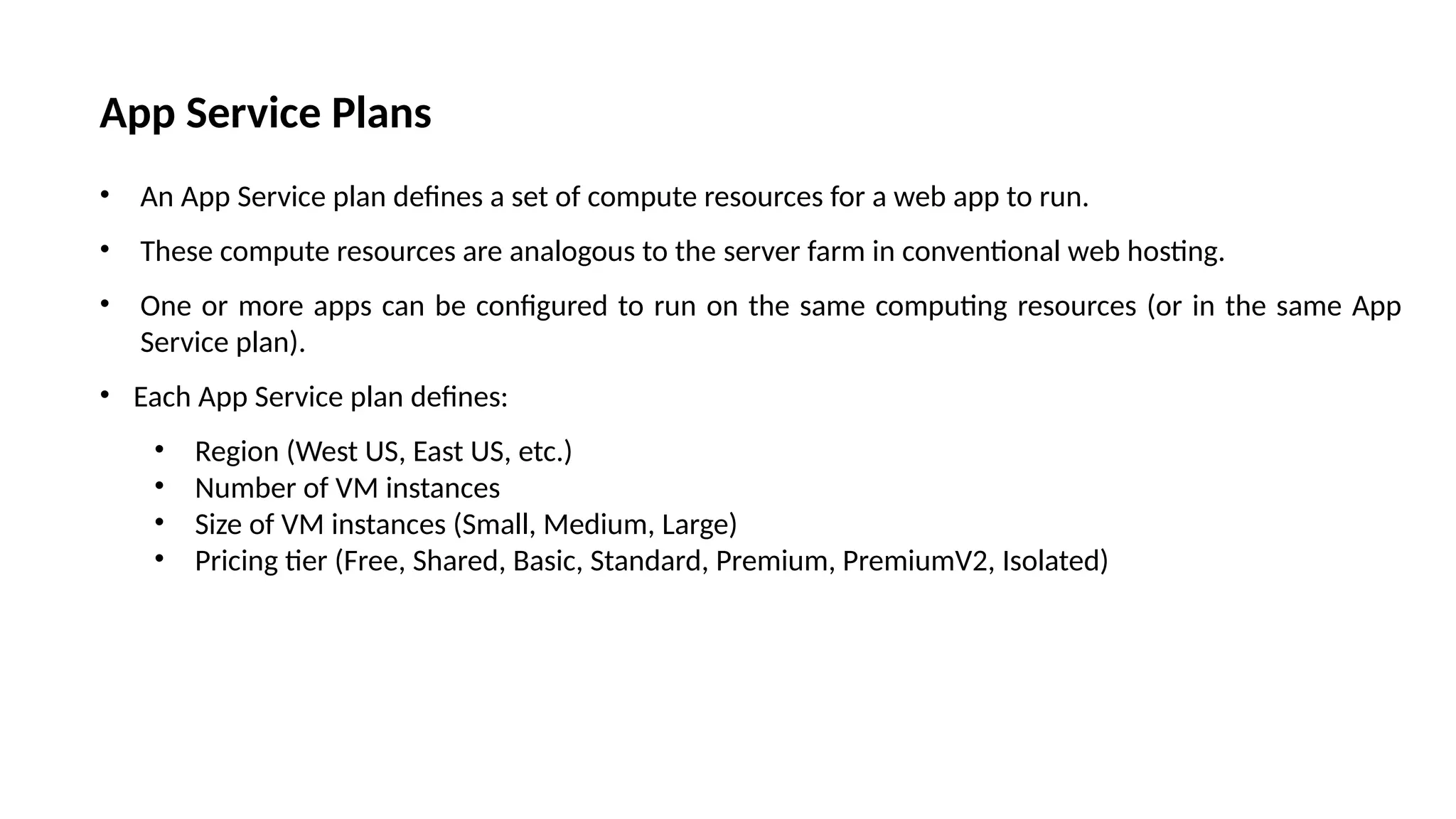 App Service Plans
• An App Service plan defines a set of compute resources for a web app to run.
• These compute resources are analogous to the server farm in conventional web hosting.
• One or more apps can be configured to run on the same computing resources (or in the same App
Service plan).
• Each App Service plan defines:
• Region (West US, East US, etc.)
• Number of VM instances
• Size of VM instances (Small, Medium, Large)
• Pricing tier (Free, Shared, Basic, Standard, Premium, PremiumV2, Isolated)
 